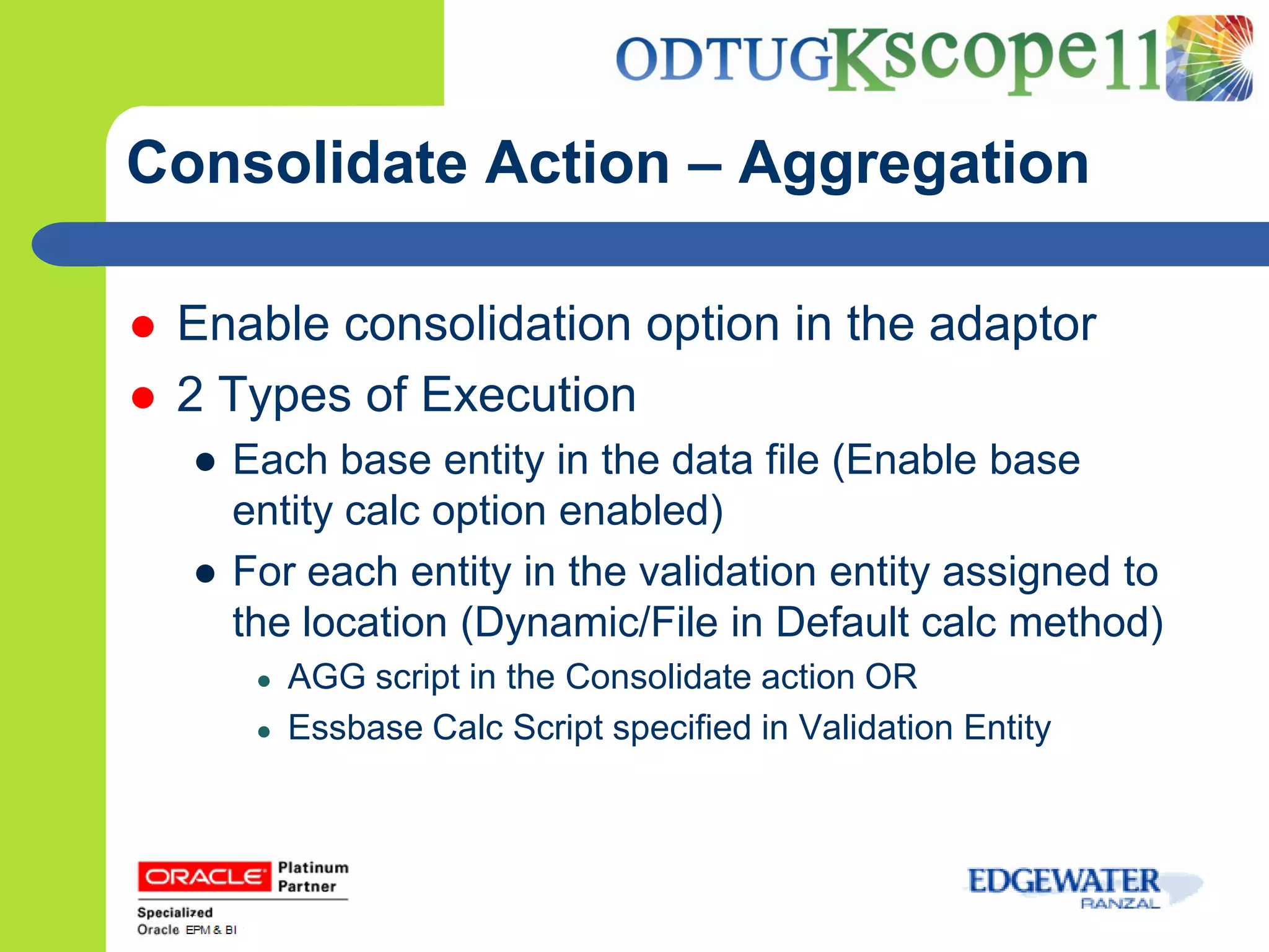 Consolidate Action – Aggregation

   Enable consolidation option in the adaptor
   2 Types of Execution
    ● Each base entity in the data file (Enable base
      entity calc option enabled)
    ● For each entity in the validation entity assigned to
      the location (Dynamic/File in Default calc method)
       ●   AGG script in the Consolidate action OR
       ●   Essbase Calc Script specified in Validation Entity
 