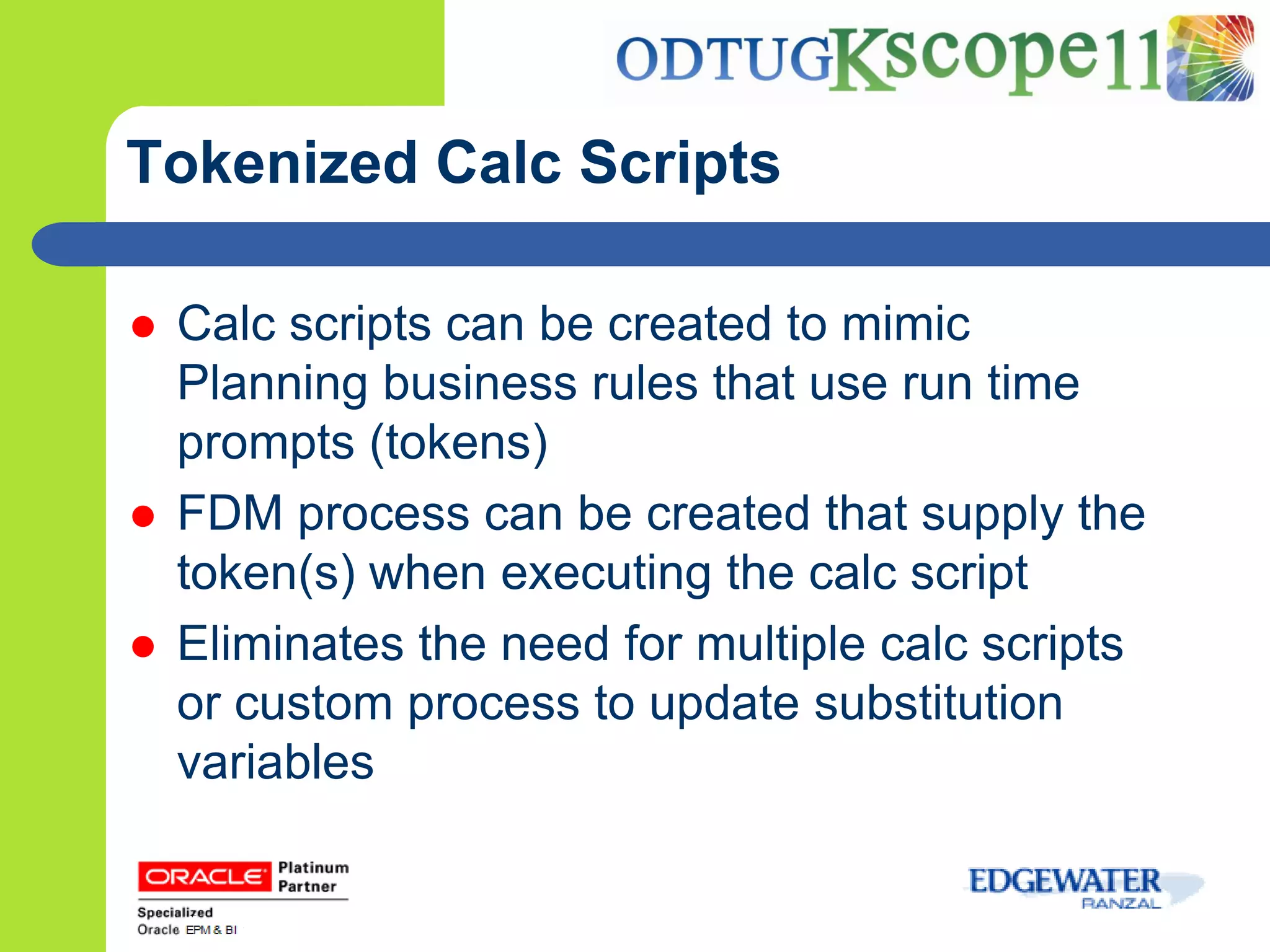Tokenized Calc Scripts

   Calc scripts can be created to mimic
    Planning business rules that use run time
    prompts (tokens)
   FDM process can be created that supply the
    token(s) when executing the calc script
   Eliminates the need for multiple calc scripts
    or custom process to update substitution
    variables
 