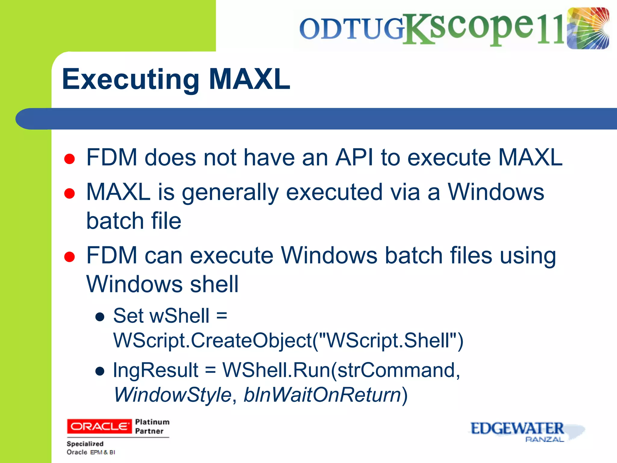 Executing MAXL

   FDM does not have an API to execute MAXL
   MAXL is generally executed via a Windows
    batch file
   FDM can execute Windows batch files using
    Windows shell
    ● Set wShell =
      WScript.CreateObject("WScript.Shell")
    ● lngResult = WShell.Run(strCommand,
      WindowStyle, blnWaitOnReturn)
 