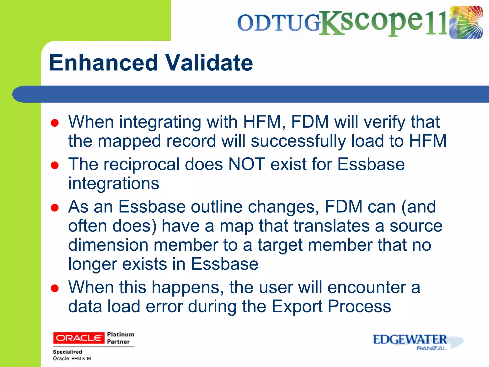 Enhanced Validate

   When integrating with HFM, FDM will verify that
    the mapped record will successfully load to HFM
   The reciprocal does NOT exist for Essbase
    integrations
   As an Essbase outline changes, FDM can (and
    often does) have a map that translates a source
    dimension member to a target member that no
    longer exists in Essbase
   When this happens, the user will encounter a
    data load error during the Export Process
 