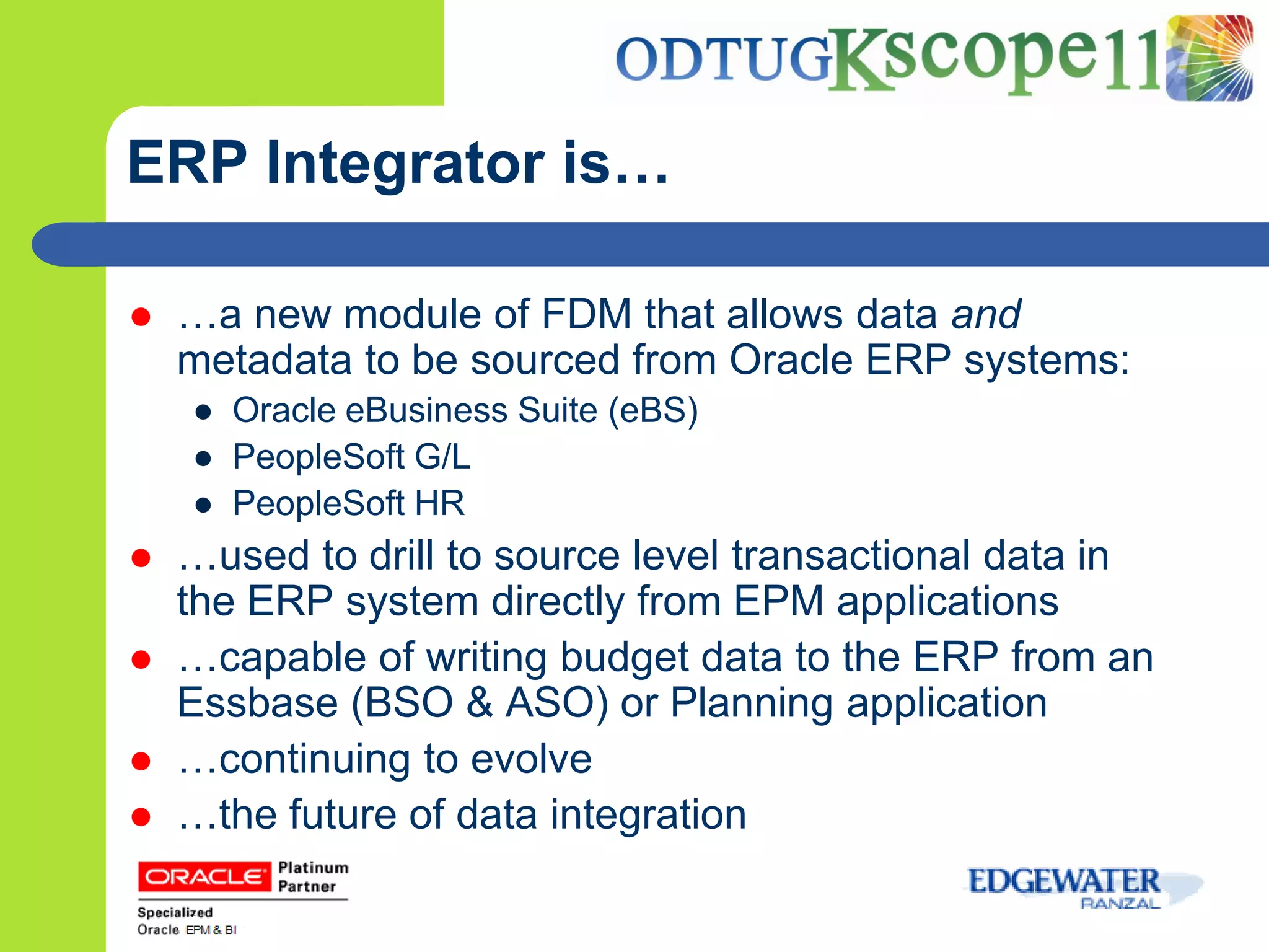 ERP Integrator is…

   …a new module of FDM that allows data and
    metadata to be sourced from Oracle ERP systems:
    ● Oracle eBusiness Suite (eBS)
    ● PeopleSoft G/L
    ● PeopleSoft HR
   …used to drill to source level transactional data in
    the ERP system directly from EPM applications
   …capable of writing budget data to the ERP from an
    Essbase (BSO & ASO) or Planning application
   …continuing to evolve
   …the future of data integration
 
