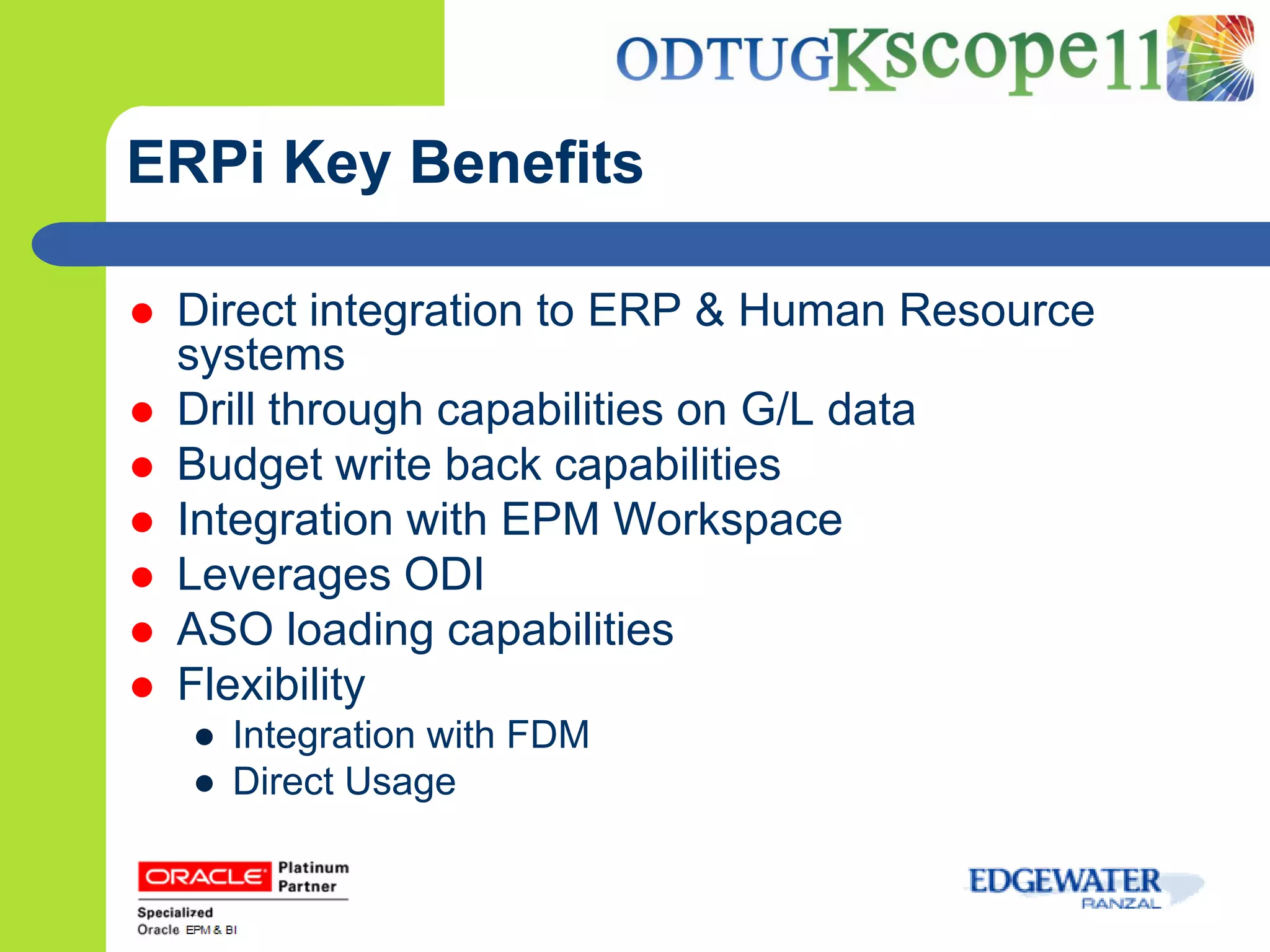 ERPi Key Benefits

   Direct integration to ERP & Human Resource
    systems
   Drill through capabilities on G/L data
   Budget write back capabilities
   Integration with EPM Workspace
   Leverages ODI
   ASO loading capabilities
   Flexibility
    ● Integration with FDM
    ● Direct Usage
 