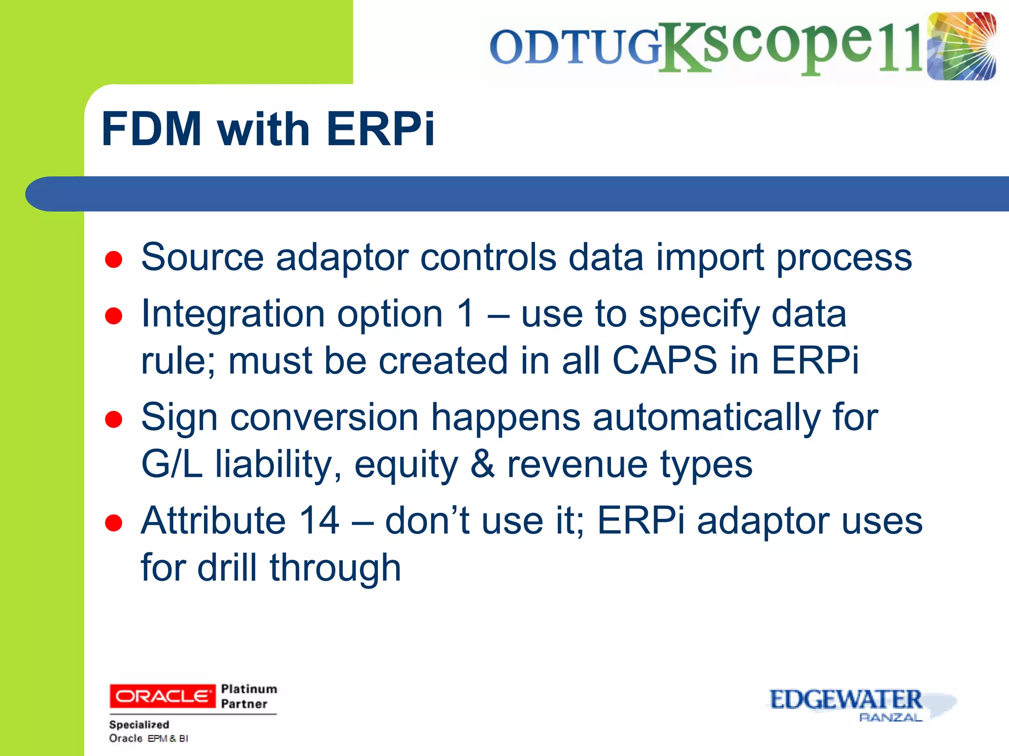 FDM with ERPi

   Source adaptor controls data import process
   Integration option 1 – use to specify data
    rule; must be created in all CAPS in ERPi
   Sign conversion happens automatically for
    G/L liability, equity & revenue types
   Attribute 14 – don’t use it; ERPi adaptor uses
    for drill through
 