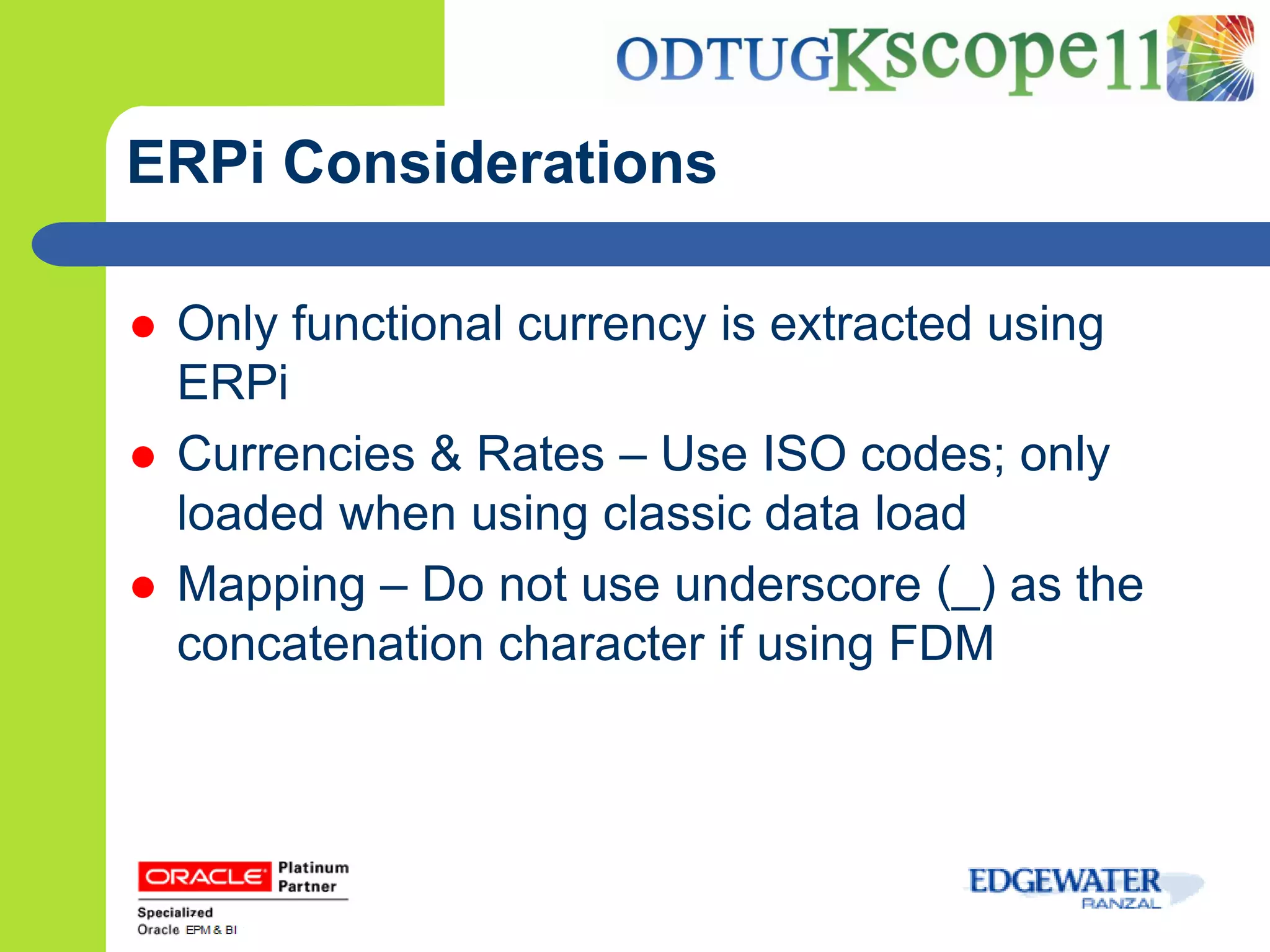ERPi Considerations

   Only functional currency is extracted using
    ERPi
   Currencies & Rates – Use ISO codes; only
    loaded when using classic data load
   Mapping – Do not use underscore (_) as the
    concatenation character if using FDM
 