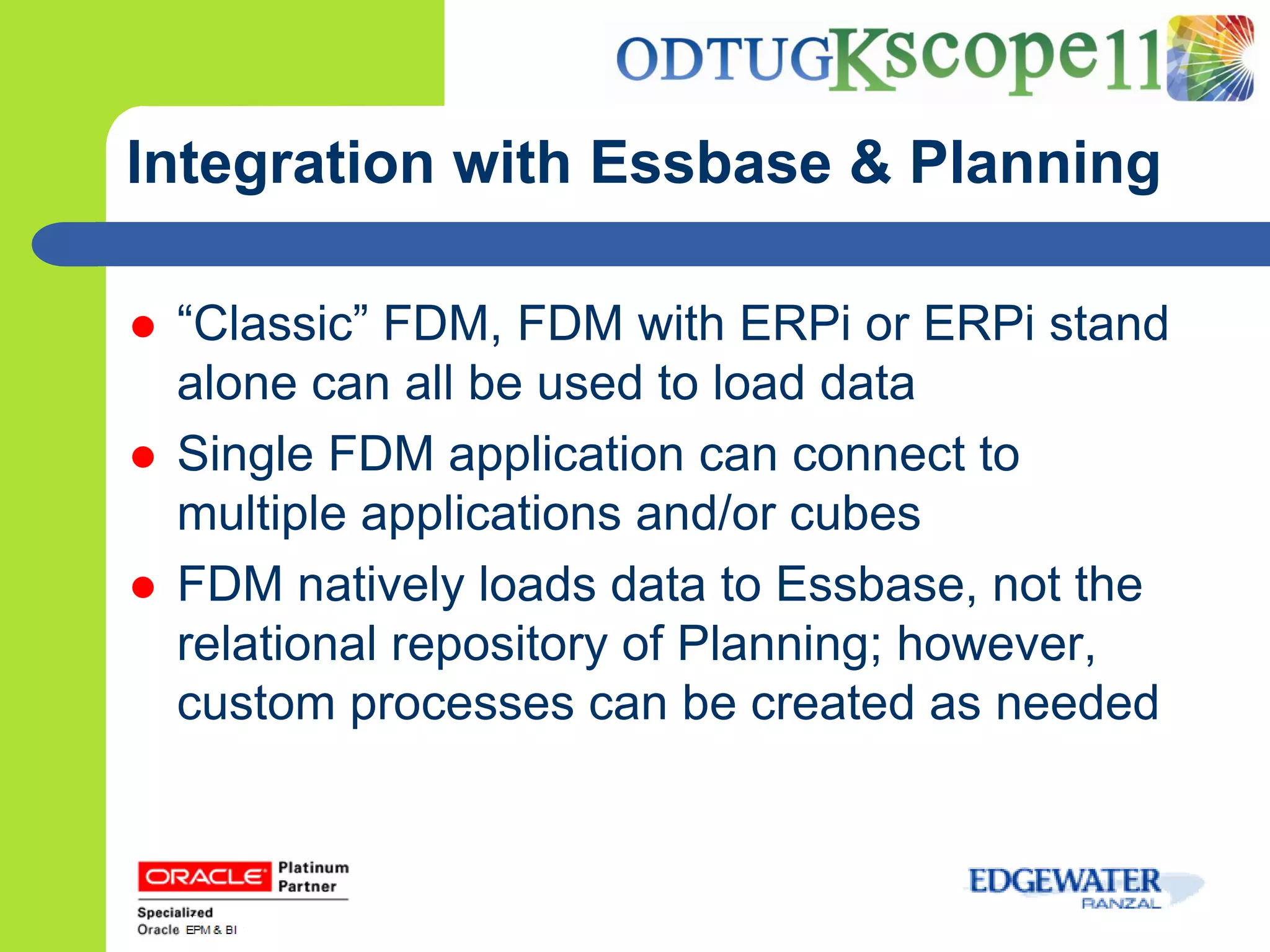 Integration with Essbase & Planning

   “Classic” FDM, FDM with ERPi or ERPi stand
    alone can all be used to load data
   Single FDM application can connect to
    multiple applications and/or cubes
   FDM natively loads data to Essbase, not the
    relational repository of Planning; however,
    custom processes can be created as needed
 