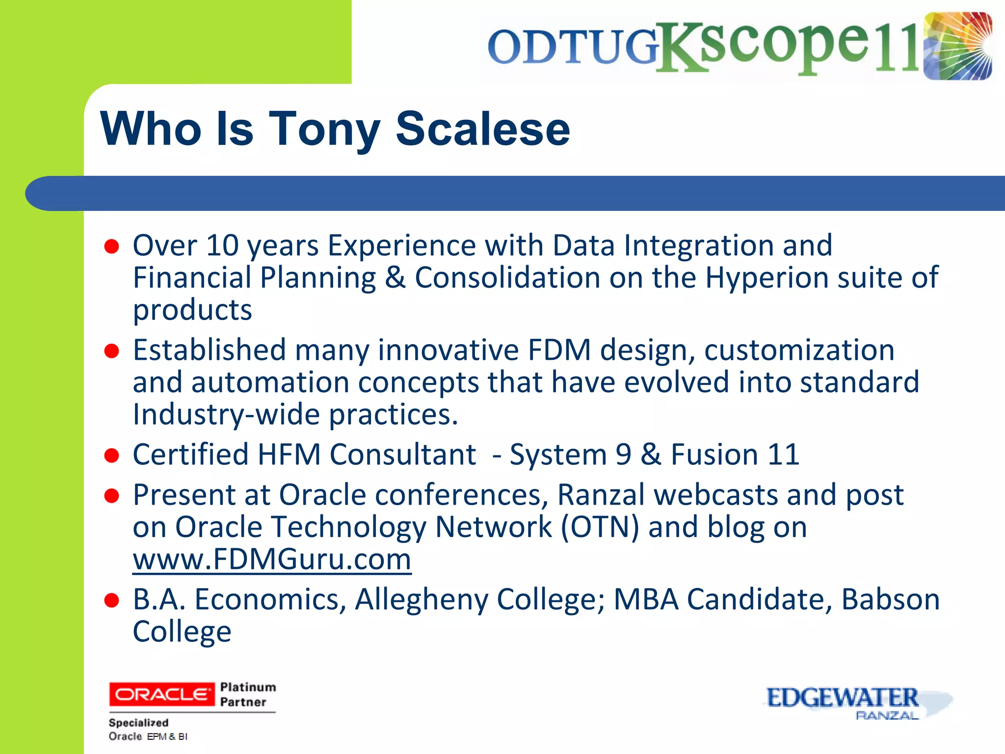 Who Is Tony Scalese

   Over 10 years Experience with Data Integration and
    Financial Planning & Consolidation on the Hyperion suite of
    products
   Established many innovative FDM design, customization
    and automation concepts that have evolved into standard
    Industry-wide practices.
   Certified HFM Consultant - System 9 & Fusion 11
   Present at Oracle conferences, Ranzal webcasts and post
    on Oracle Technology Network (OTN) and blog on
    www.FDMGuru.com
   B.A. Economics, Allegheny College; MBA Candidate, Babson
    College
 