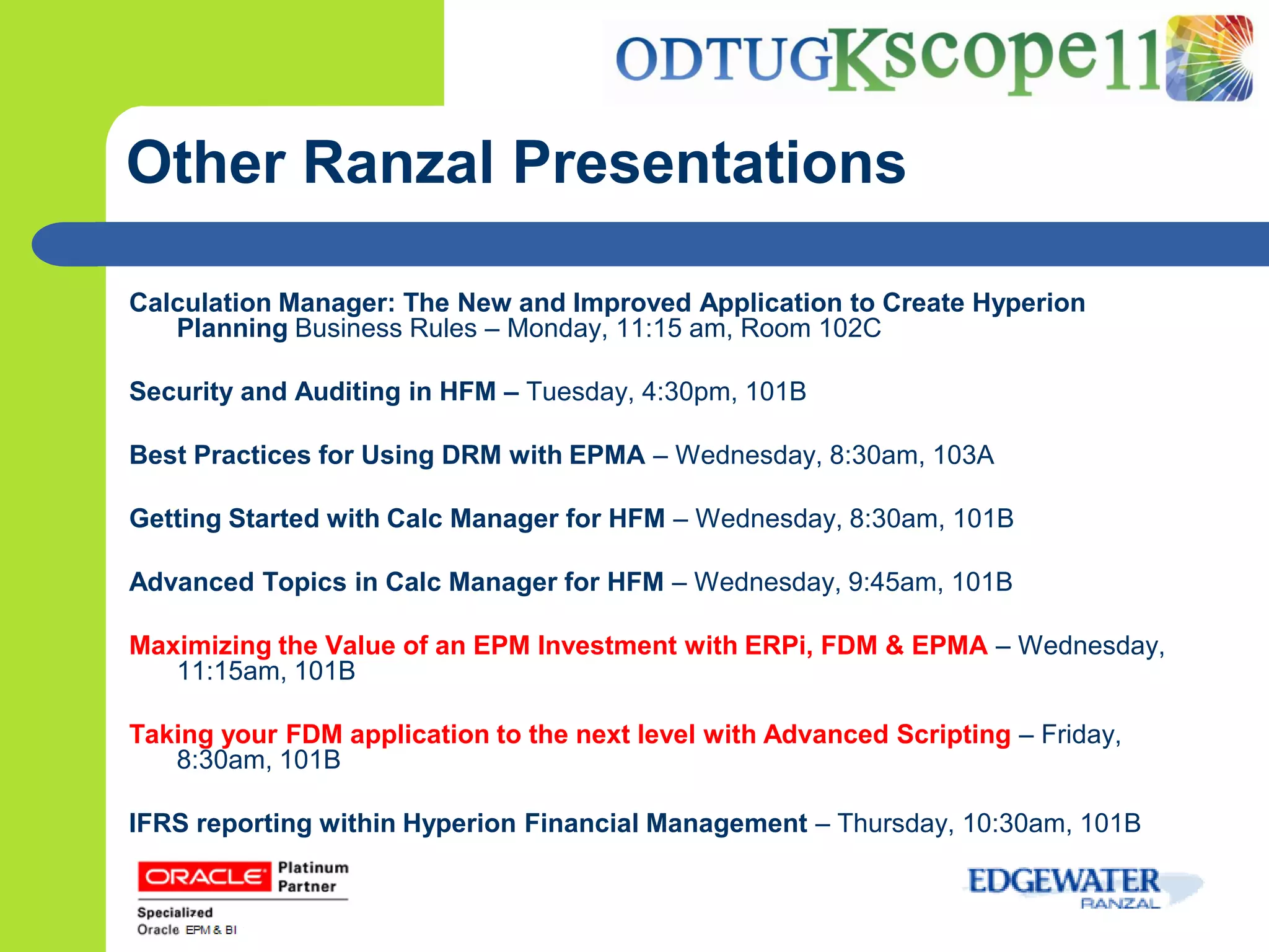 Other Ranzal Presentations

Calculation Manager: The New and Improved Application to Create Hyperion
   Planning Business Rules – Monday, 11:15 am, Room 102C

Security and Auditing in HFM – Tuesday, 4:30pm, 101B

Best Practices for Using DRM with EPMA – Wednesday, 8:30am, 103A

Getting Started with Calc Manager for HFM – Wednesday, 8:30am, 101B

Advanced Topics in Calc Manager for HFM – Wednesday, 9:45am, 101B

Maximizing the Value of an EPM Investment with ERPi, FDM & EPMA – Wednesday,
   11:15am, 101B

Taking your FDM application to the next level with Advanced Scripting – Friday,
   8:30am, 101B

IFRS reporting within Hyperion Financial Management – Thursday, 10:30am, 101B
 