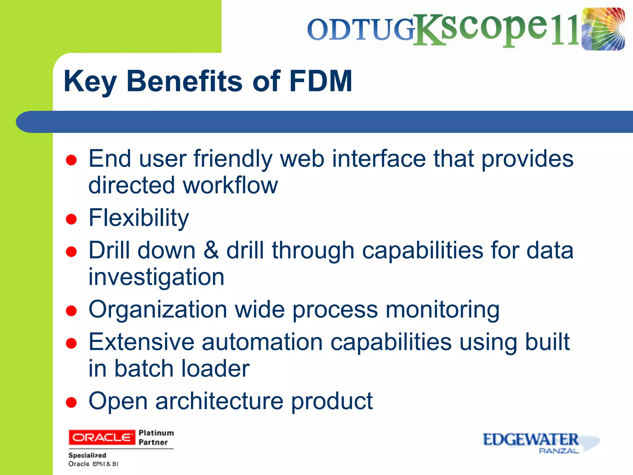 Key Benefits of FDM

   End user friendly web interface that provides
    directed workflow
   Flexibility
   Drill down & drill through capabilities for data
    investigation
   Organization wide process monitoring
   Extensive automation capabilities using built
    in batch loader
   Open architecture product
 