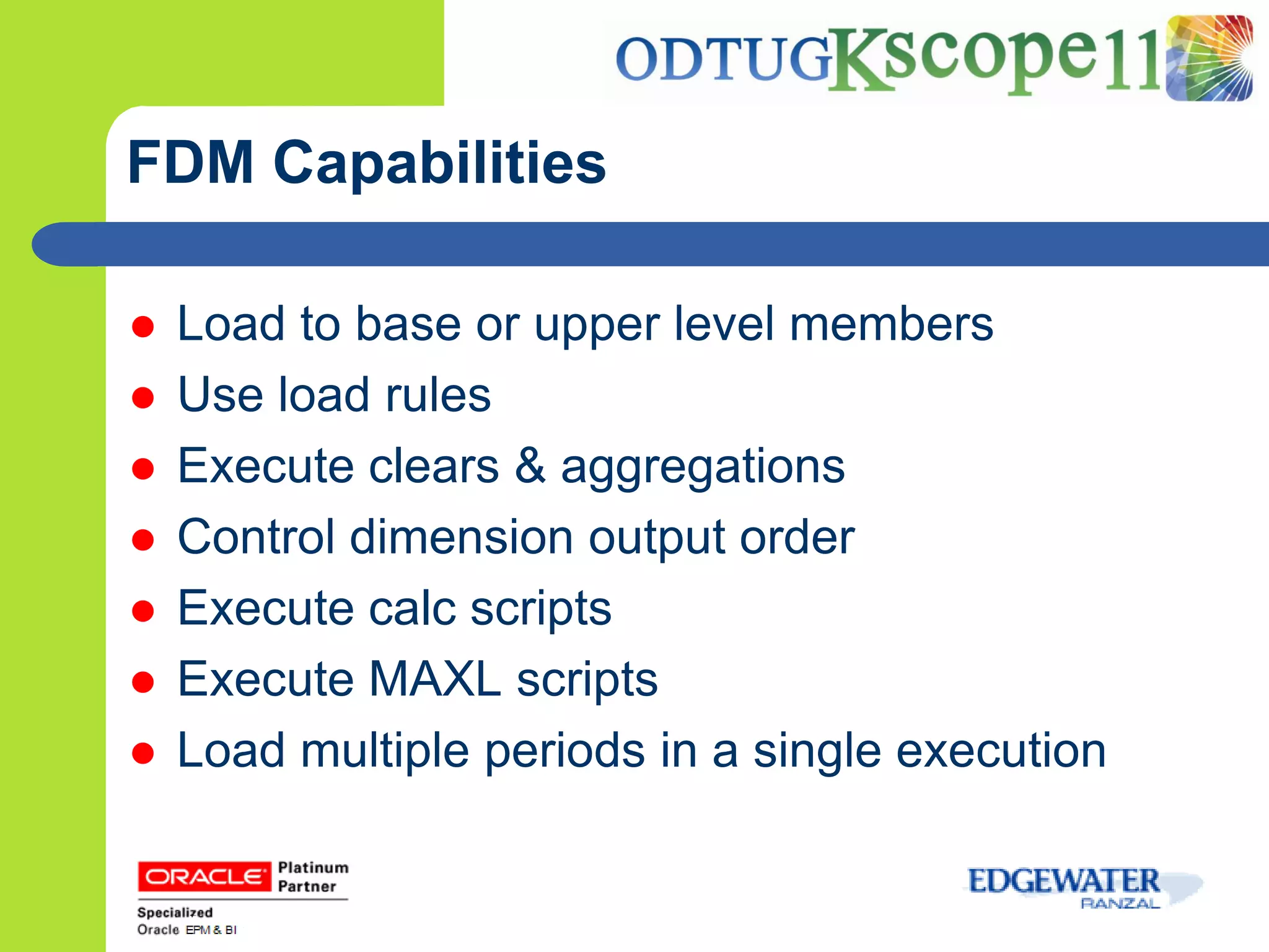 FDM Capabilities

   Load to base or upper level members
   Use load rules
   Execute clears & aggregations
   Control dimension output order
   Execute calc scripts
   Execute MAXL scripts
   Load multiple periods in a single execution
 