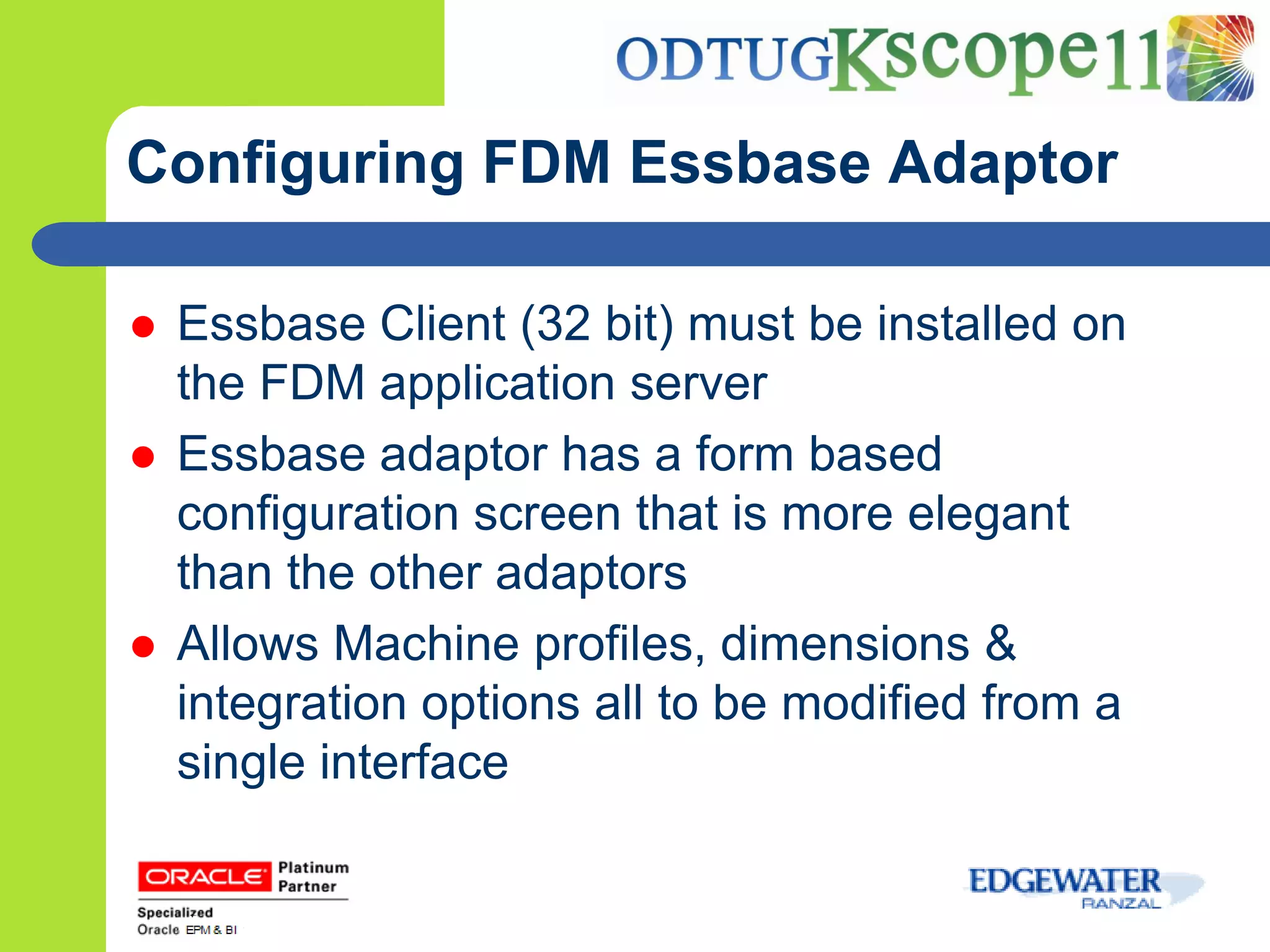 Configuring FDM Essbase Adaptor

   Essbase Client (32 bit) must be installed on
    the FDM application server
   Essbase adaptor has a form based
    configuration screen that is more elegant
    than the other adaptors
   Allows Machine profiles, dimensions &
    integration options all to be modified from a
    single interface
 