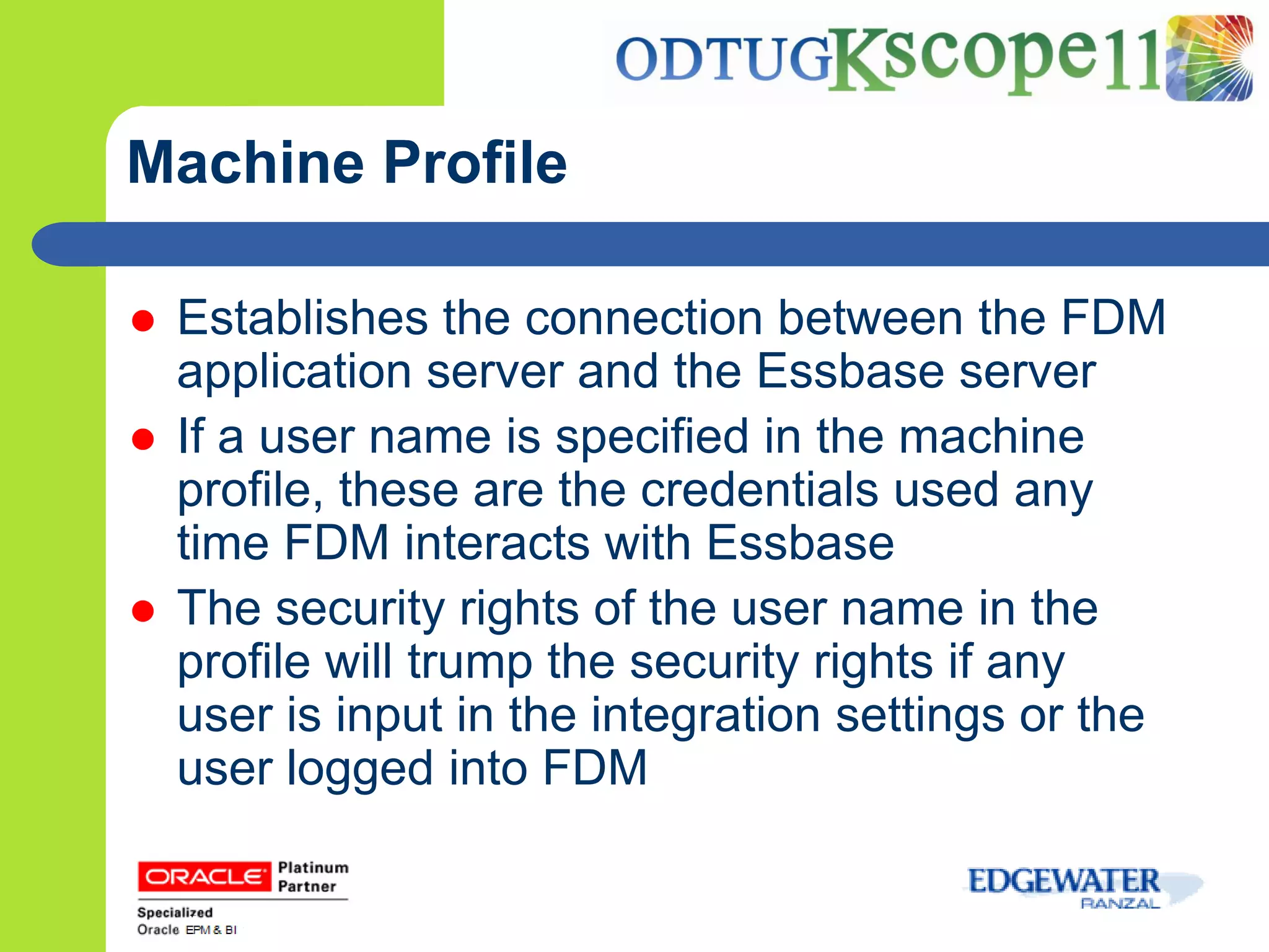 Machine Profile

   Establishes the connection between the FDM
    application server and the Essbase server
   If a user name is specified in the machine
    profile, these are the credentials used any
    time FDM interacts with Essbase
   The security rights of the user name in the
    profile will trump the security rights if any
    user is input in the integration settings or the
    user logged into FDM
 