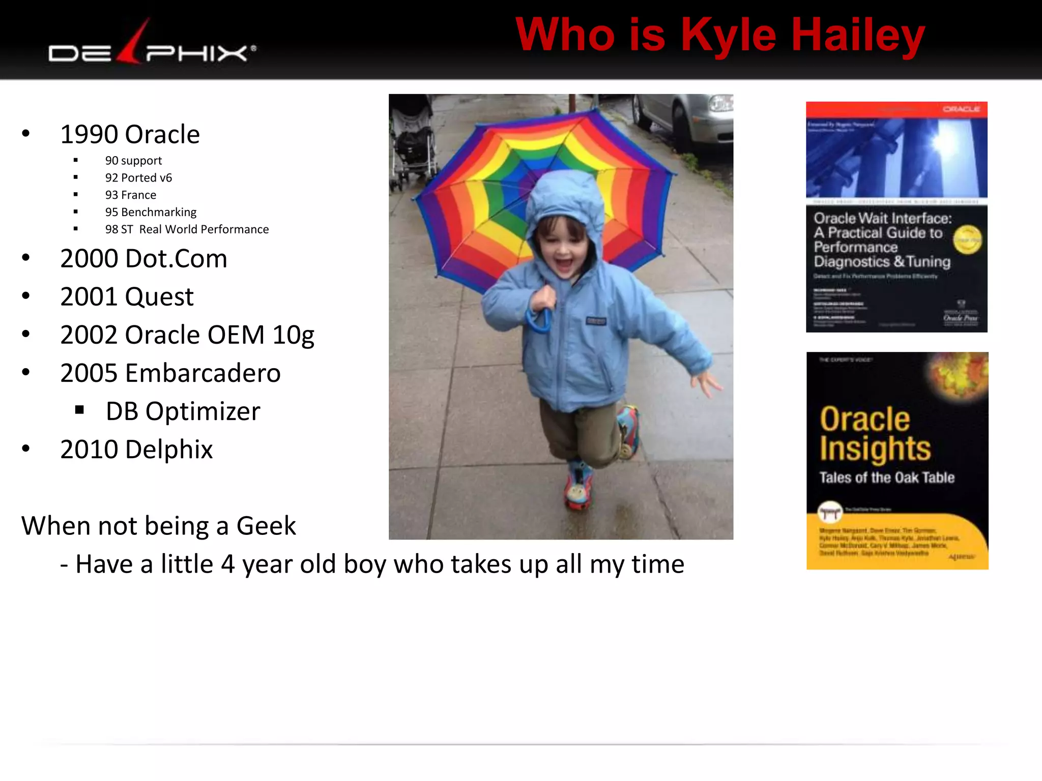 Who is Kyle Hailey
• 1990 Oracle
 90 support
 92 Ported v6
 93 France
 95 Benchmarking
 98 ST Real World Performance
• 2000 Dot.Com
• 2001 Quest
• 2002 Oracle OEM 10g
• 2005 Embarcadero
 DB Optimizer
• 2010 Delphix
When not being a Geek
- Have a little 4 year old boy who takes up all my time
 