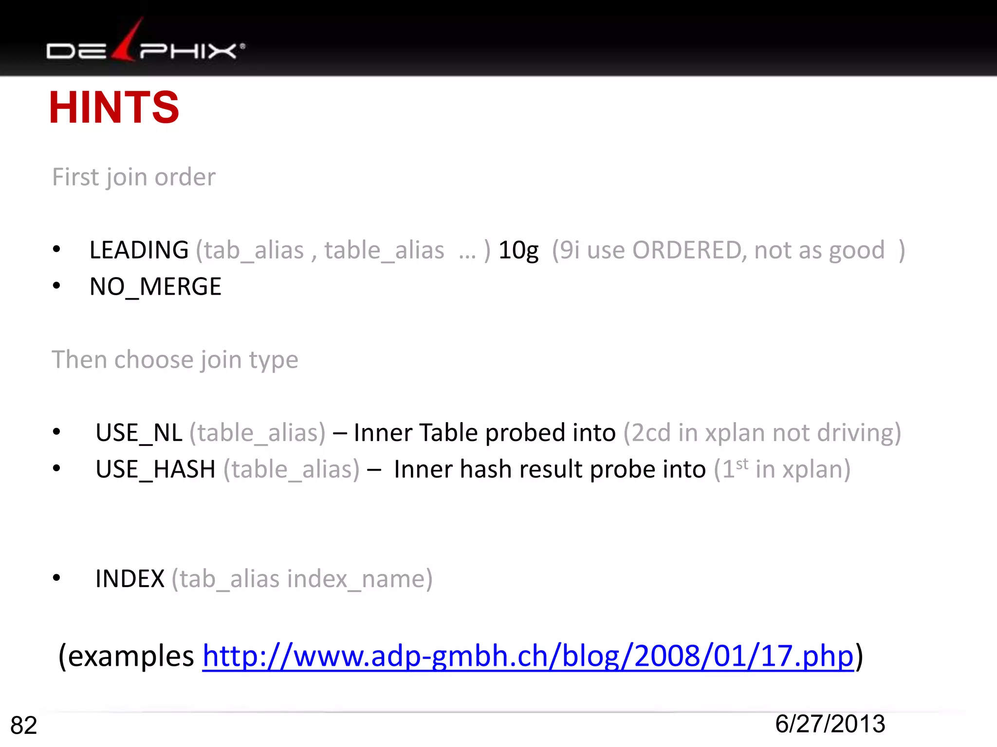 HINTS
First join order
• LEADING (tab_alias , table_alias … ) 10g (9i use ORDERED, not as good )
• NO_MERGE
Then choose join type
• USE_NL (table_alias) – Inner Table probed into (2cd in xplan not driving)
• USE_HASH (table_alias) – Inner hash result probe into (1st in xplan)
• INDEX (tab_alias index_name)
(examples http://www.adp-gmbh.ch/blog/2008/01/17.php)
82 6/27/2013
 