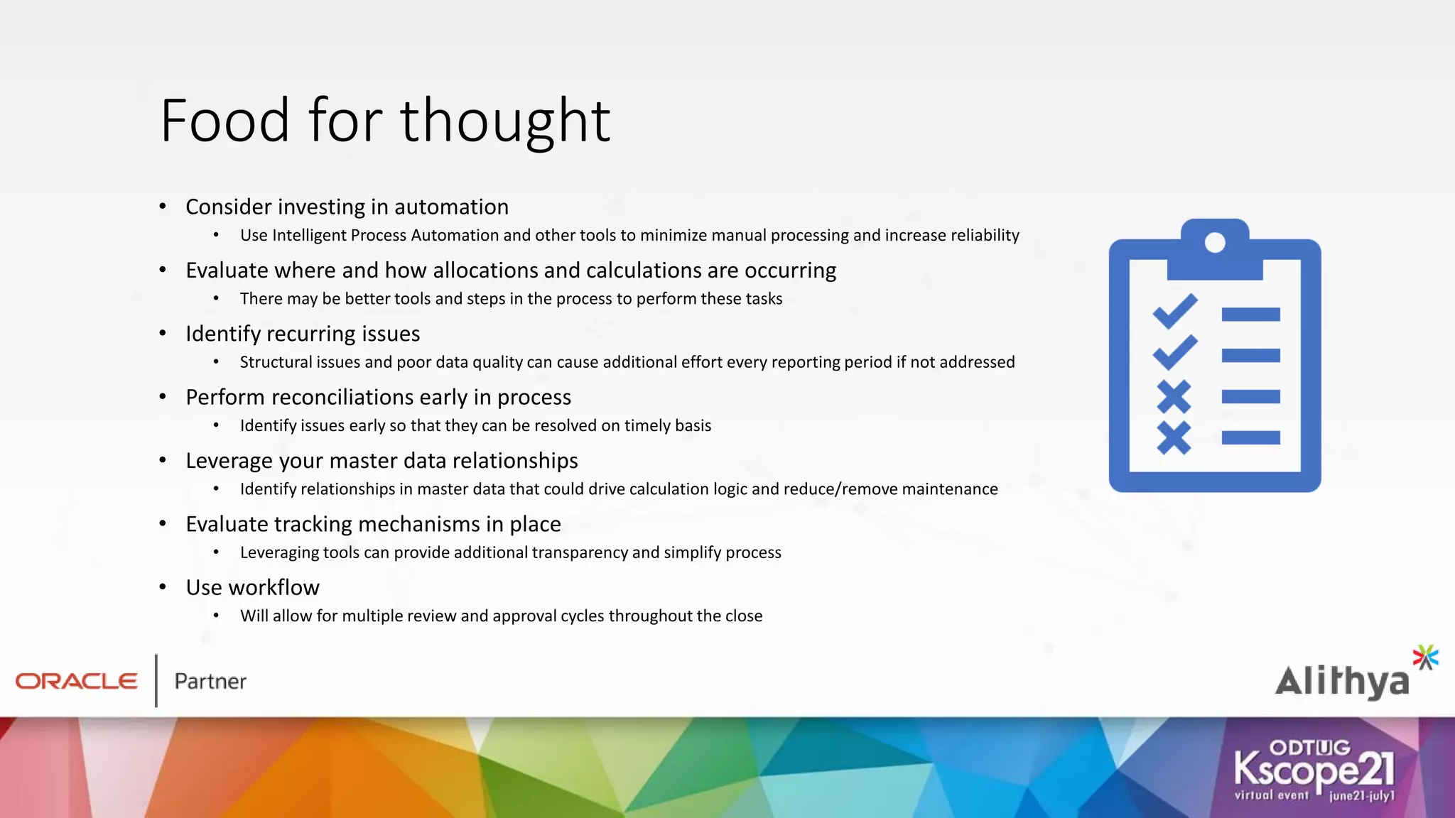 Food for thought
• Consider investing in automation
• Use Intelligent Process Automation and other tools to minimize manual processing and increase reliability
• Evaluate where and how allocations and calculations are occurring
• There may be better tools and steps in the process to perform these tasks
• Identify recurring issues
• Structural issues and poor data quality can cause additional effort every reporting period if not addressed
• Perform reconciliations early in process
• Identify issues early so that they can be resolved on timely basis
• Leverage your master data relationships
• Identify relationships in master data that could drive calculation logic and reduce/remove maintenance
• Evaluate tracking mechanisms in place
• Leveraging tools can provide additional transparency and simplify process
• Use workflow
• Will allow for multiple review and approval cycles throughout the close
 