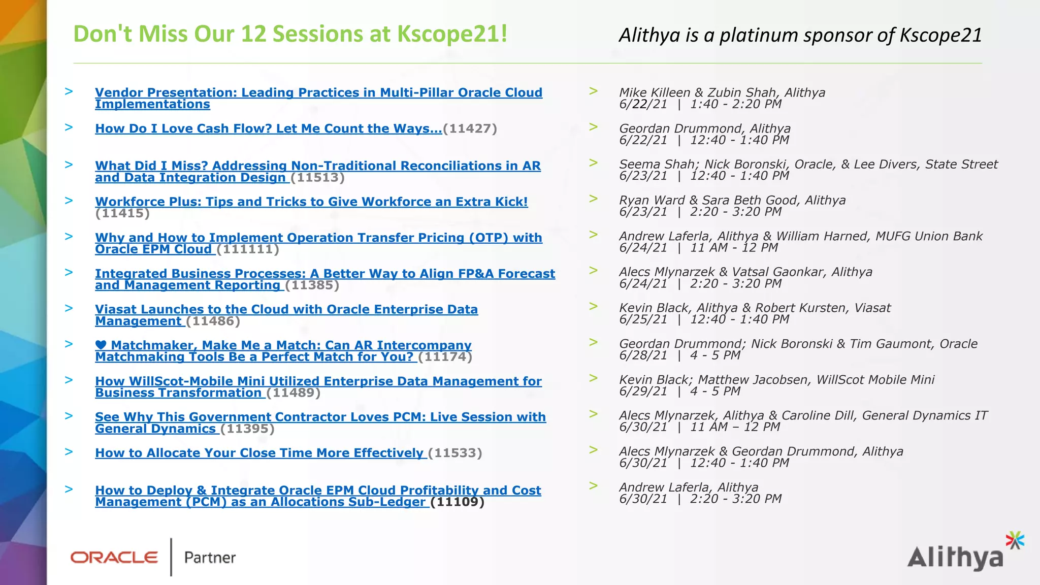> Vendor Presentation: Leading Practices in Multi-Pillar Oracle Cloud
Implementations
> How Do I Love Cash Flow? Let Me Count the Ways…(11427)
> What Did I Miss? Addressing Non-Traditional Reconciliations in AR
and Data Integration Design (11513)
> Workforce Plus: Tips and Tricks to Give Workforce an Extra Kick!
(11415)
> Why and How to Implement Operation Transfer Pricing (OTP) with
Oracle EPM Cloud (111111)
> Integrated Business Processes: A Better Way to Align FP&A Forecast
and Management Reporting (11385)
> Viasat Launches to the Cloud with Oracle Enterprise Data
Management (11486)
> ❤️ Matchmaker, Make Me a Match: Can AR Intercompany
Matchmaking Tools Be a Perfect Match for You? (11174)
> How WillScot-Mobile Mini Utilized Enterprise Data Management for
Business Transformation (11489)
> See Why This Government Contractor Loves PCM: Live Session with
General Dynamics (11395)
> How to Allocate Your Close Time More Effectively (11533)
> How to Deploy & Integrate Oracle EPM Cloud Profitability and Cost
Management (PCM) as an Allocations Sub-Ledger (11109)
Don't Miss Our 12 Sessions at Kscope21! Alithya is a platinum sponsor of Kscope21
> Mike Killeen & Zubin Shah, Alithya
6/22/21 | 1:40 - 2:20 PM
> Geordan Drummond, Alithya
6/22/21 | 12:40 - 1:40 PM
> Seema Shah; Nick Boronski, Oracle, & Lee Divers, State Street
6/23/21 | 12:40 - 1:40 PM
> Ryan Ward & Sara Beth Good, Alithya
6/23/21 | 2:20 - 3:20 PM
> Andrew Laferla, Alithya & William Harned, MUFG Union Bank
6/24/21 | 11 AM - 12 PM
> Alecs Mlynarzek & Vatsal Gaonkar, Alithya
6/24/21 | 2:20 - 3:20 PM
> Kevin Black, Alithya & Robert Kursten, Viasat
6/25/21 | 12:40 - 1:40 PM
> Geordan Drummond; Nick Boronski & Tim Gaumont, Oracle
6/28/21 | 4 - 5 PM
> Kevin Black; Matthew Jacobsen, WillScot Mobile Mini
6/29/21 | 4 - 5 PM
> Alecs Mlynarzek, Alithya & Caroline Dill, General Dynamics IT
6/30/21 | 11 AM – 12 PM
> Alecs Mlynarzek & Geordan Drummond, Alithya
6/30/21 | 12:40 - 1:40 PM
> Andrew Laferla, Alithya
6/30/21 | 2:20 - 3:20 PM
 