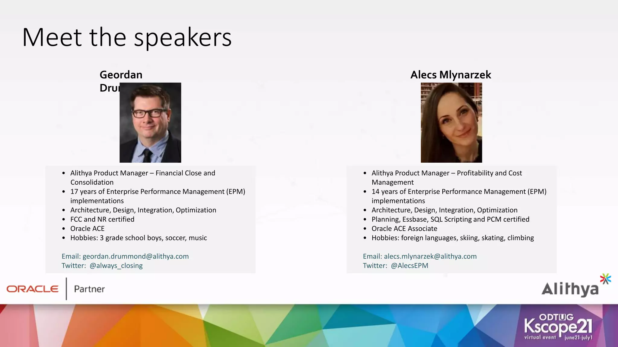 • Alithya Product Manager – Profitability and Cost
Management
• 14 years of Enterprise Performance Management (EPM)
implementations
• Architecture, Design, Integration, Optimization
• Planning, Essbase, SQL Scripting and PCM certified
• Oracle ACE Associate
• Hobbies: foreign languages, skiing, skating, climbing
Email: alecs.mlynarzek@alithya.com
Twitter: @AlecsEPM
Alecs Mlynarzek
• Alithya Product Manager – Financial Close and
Consolidation
• 17 years of Enterprise Performance Management (EPM)
implementations
• Architecture, Design, Integration, Optimization
• FCC and NR certified
• Oracle ACE
• Hobbies: 3 grade school boys, soccer, music
Email: geordan.drummond@alithya.com
Twitter: @always_closing
Geordan
Drummond
Meet the speakers
 