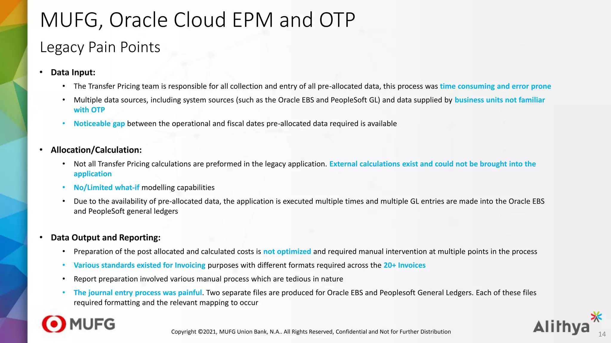 MUFG, Oracle Cloud EPM and OTP
• Data Input:​
• The Transfer Pricing team is responsible for all collection and entry of all pre-allocated data, this process was time consuming and error prone
• Multiple data sources, including system sources (such as the Oracle EBS and PeopleSoft GL) and data supplied by business units not familiar
with OTP
• Noticeable gap between the operational and fiscal dates pre-allocated data required is available
• Allocation/Calculation:​
• Not all Transfer Pricing calculations are preformed in the legacy application. External calculations exist and could not be brought into the
application
• No/Limited what-if modelling capabilities
• Due to the availability of pre-allocated data, the application is executed multiple times and multiple GL entries are made into the Oracle EBS
and PeopleSoft general ledgers
• Data Output and Reporting:​
• Preparation of the post allocated and calculated costs is not optimized and required manual intervention at multiple points in the process
• Various standards existed for Invoicing purposes with different formats required across the 20+ Invoices
• Report preparation involved various manual process which are tedious in nature
• The journal entry process was painful. Two separate files are produced for Oracle EBS and Peoplesoft General Ledgers. Each of these files
required formatting and the relevant mapping to occur
Legacy Pain Points
14
Copyright ©2021, MUFG Union Bank, N.A.. All Rights Reserved, Confidential and Not for Further Distribution
 