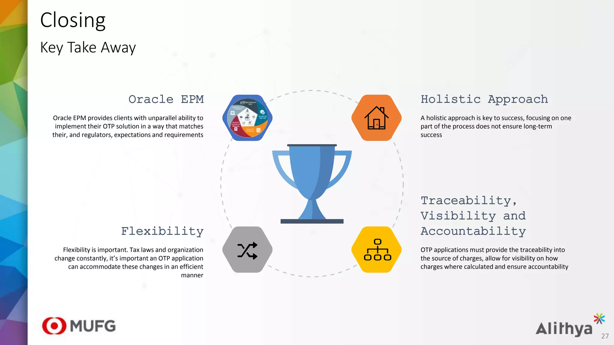 Closing
Key Take Away
Oracle EPM
Oracle EPM provides clients with unparallel ability to
implement their OTP solution in a way that matches
their, and regulators, expectations and requirements
Holistic Approach
A holistic approach is key to success, focusing on one
part of the process does not ensure long-term
success
Traceability,
Visibility and
Accountability
OTP applications must provide the traceability into
the source of charges, allow for visibility on how
charges where calculated and ensure accountability
Flexibility
Flexibility is important. Tax laws and organization
change constantly, it’s important an OTP application
can accommodate these changes in an efficient
manner
27
 