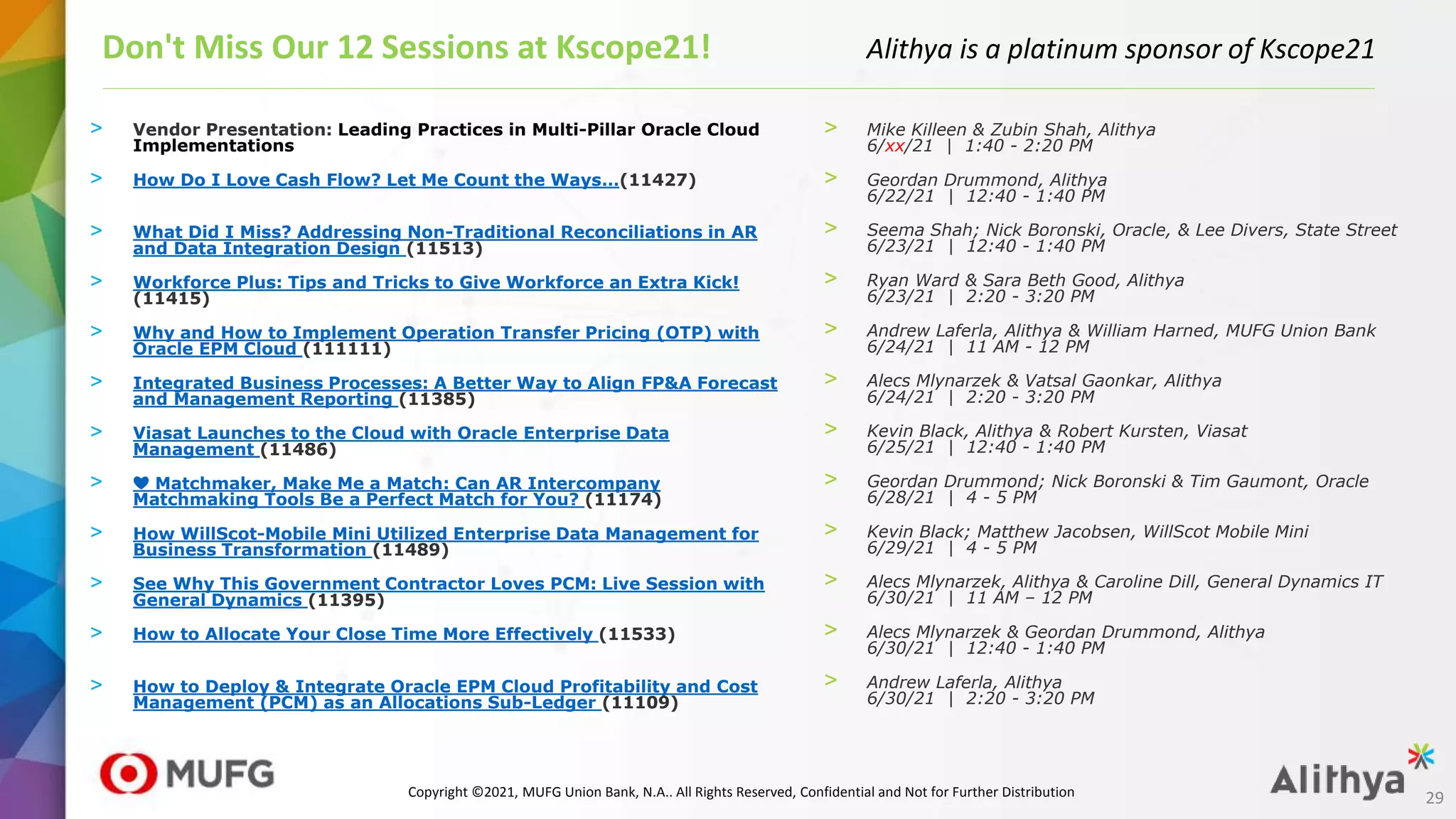 > Vendor Presentation: Leading Practices in Multi-Pillar Oracle Cloud
Implementations
> How Do I Love Cash Flow? Let Me Count the Ways…(11427)
> What Did I Miss? Addressing Non-Traditional Reconciliations in AR
and Data Integration Design (11513)
> Workforce Plus: Tips and Tricks to Give Workforce an Extra Kick!
(11415)
> Why and How to Implement Operation Transfer Pricing (OTP) with
Oracle EPM Cloud (111111)
> Integrated Business Processes: A Better Way to Align FP&A Forecast
and Management Reporting (11385)
> Viasat Launches to the Cloud with Oracle Enterprise Data
Management (11486)
> ❤️ Matchmaker, Make Me a Match: Can AR Intercompany
Matchmaking Tools Be a Perfect Match for You? (11174)
> How WillScot-Mobile Mini Utilized Enterprise Data Management for
Business Transformation (11489)
> See Why This Government Contractor Loves PCM: Live Session with
General Dynamics (11395)
> How to Allocate Your Close Time More Effectively (11533)
> How to Deploy & Integrate Oracle EPM Cloud Profitability and Cost
Management (PCM) as an Allocations Sub-Ledger (11109)
Don't Miss Our 12 Sessions at Kscope21! Alithya is a platinum sponsor of Kscope21
> Mike Killeen & Zubin Shah, Alithya
6/xx/21 | 1:40 - 2:20 PM
> Geordan Drummond, Alithya
6/22/21 | 12:40 - 1:40 PM
> Seema Shah; Nick Boronski, Oracle, & Lee Divers, State Street
6/23/21 | 12:40 - 1:40 PM
> Ryan Ward & Sara Beth Good, Alithya
6/23/21 | 2:20 - 3:20 PM
> Andrew Laferla, Alithya & William Harned, MUFG Union Bank
6/24/21 | 11 AM - 12 PM
> Alecs Mlynarzek & Vatsal Gaonkar, Alithya
6/24/21 | 2:20 - 3:20 PM
> Kevin Black, Alithya & Robert Kursten, Viasat
6/25/21 | 12:40 - 1:40 PM
> Geordan Drummond; Nick Boronski & Tim Gaumont, Oracle
6/28/21 | 4 - 5 PM
> Kevin Black; Matthew Jacobsen, WillScot Mobile Mini
6/29/21 | 4 - 5 PM
> Alecs Mlynarzek, Alithya & Caroline Dill, General Dynamics IT
6/30/21 | 11 AM – 12 PM
> Alecs Mlynarzek & Geordan Drummond, Alithya
6/30/21 | 12:40 - 1:40 PM
> Andrew Laferla, Alithya
6/30/21 | 2:20 - 3:20 PM
29
Copyright ©2021, MUFG Union Bank, N.A.. All Rights Reserved, Confidential and Not for Further Distribution
 