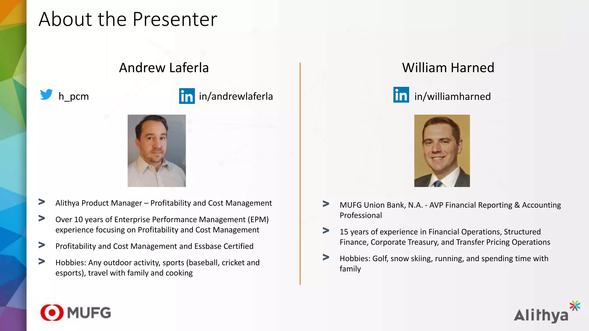 About the Presenter
Andrew Laferla
> Alithya Product Manager – Profitability and Cost Management
> Over 10 years of Enterprise Performance Management (EPM)
experience focusing on Profitability and Cost Management
> Profitability and Cost Management and Essbase Certified
> Hobbies: Any outdoor activity, sports (baseball, cricket and
esports), travel with family and cooking
h_pcm in/andrewlaferla
William Harned
> MUFG Union Bank, N.A. - AVP Financial Reporting & Accounting
Professional
> 15 years of experience in Financial Operations, Structured
Finance, Corporate Treasury, and Transfer Pricing Operations
> Hobbies: Golf, snow skiing, running, and spending time with
family
in/williamharned
 