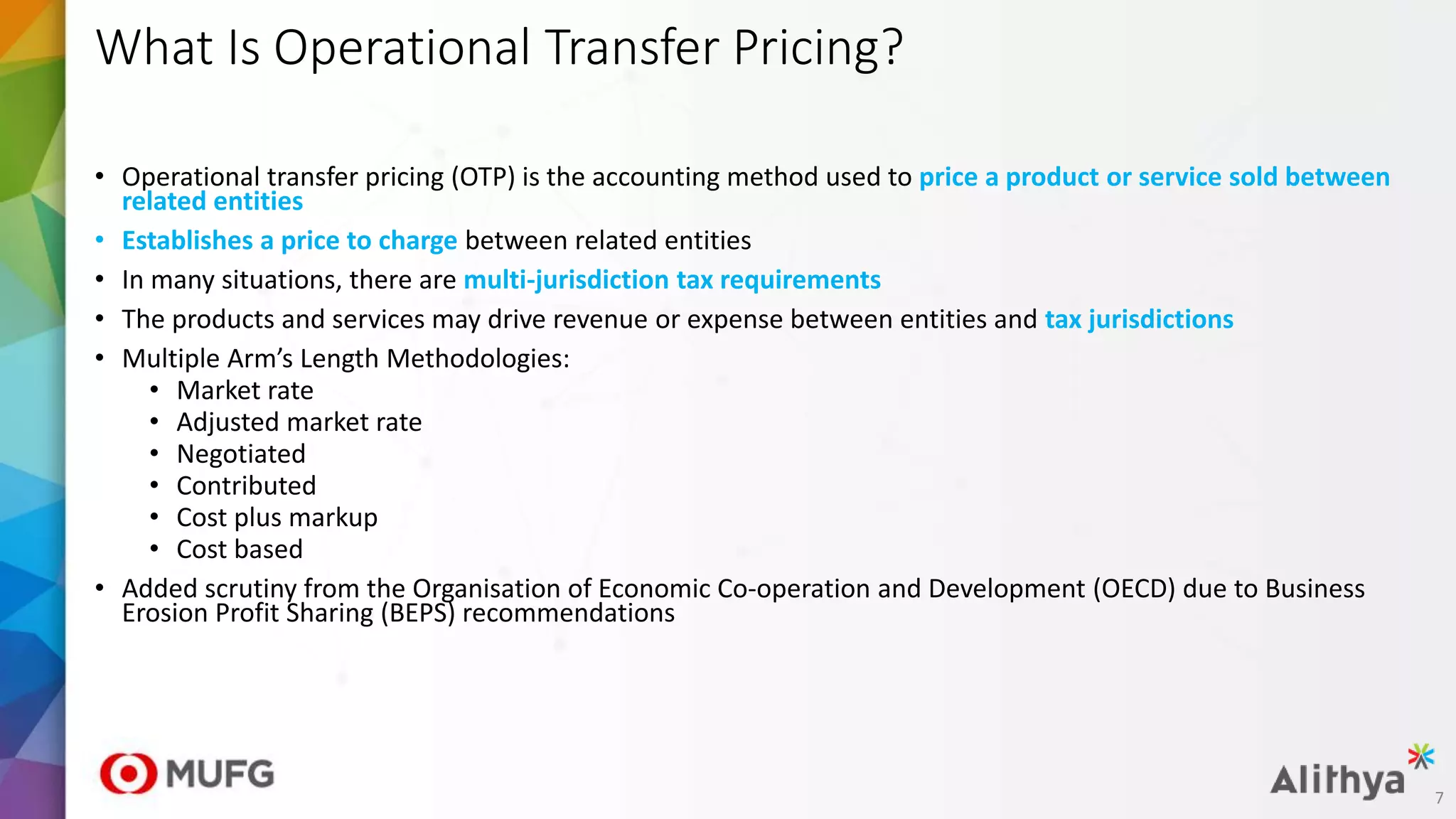 • Operational transfer pricing (OTP) is the accounting method used to price a product or service sold between
related entities
• Establishes a price to charge between related entities
• In many situations, there are multi-jurisdiction tax requirements
• The products and services may drive revenue or expense between entities and tax jurisdictions
• Multiple Arm’s Length Methodologies:
• Market rate
• Adjusted market rate
• Negotiated
• Contributed
• Cost plus markup
• Cost based
• Added scrutiny from the Organisation of Economic Co-operation and Development (OECD) due to Business
Erosion Profit Sharing (BEPS) recommendations
What Is Operational Transfer Pricing?
7
 