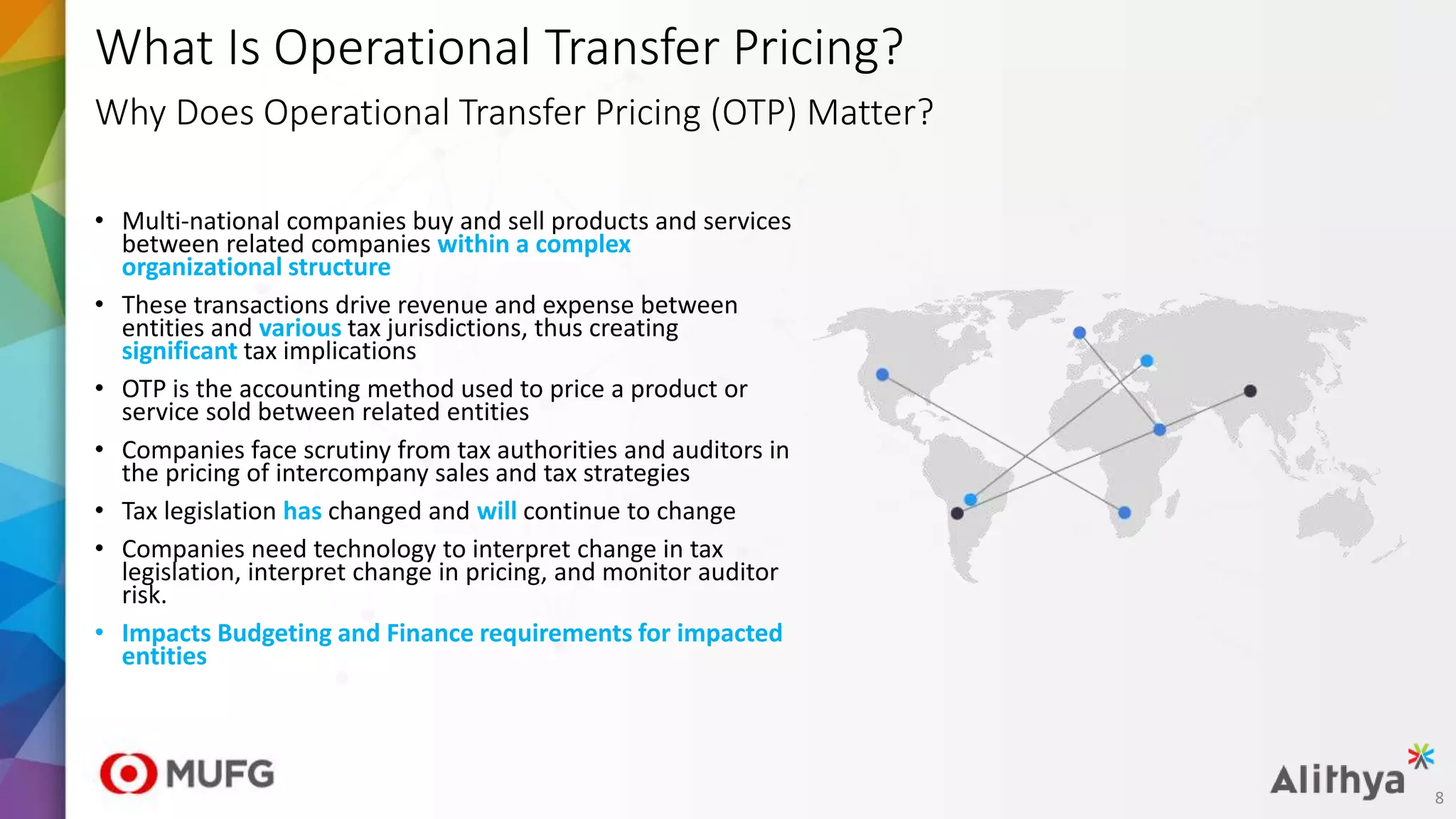 What Is Operational Transfer Pricing?
Why Does Operational Transfer Pricing (OTP) Matter?
• Multi-national companies buy and sell products and services
between related companies within a complex
organizational structure
• These transactions drive revenue and expense between
entities and various tax jurisdictions, thus creating
significant tax implications
• OTP is the accounting method used to price a product or
service sold between related entities
• Companies face scrutiny from tax authorities and auditors in
the pricing of intercompany sales and tax strategies
• Tax legislation has changed and will continue to change
• Companies need technology to interpret change in tax
legislation, interpret change in pricing, and monitor auditor
risk.
• Impacts Budgeting and Finance requirements for impacted
entities
8
 