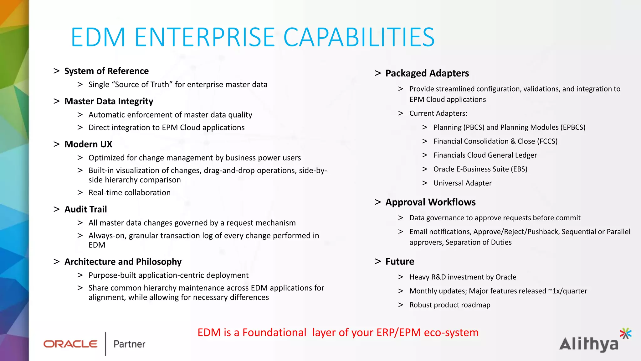 EDM ENTERPRISE CAPABILITIES
> System of Reference
> Single “Source of Truth” for enterprise master data
> Master Data Integrity
> Automatic enforcement of master data quality
> Direct integration to EPM Cloud applications
> Modern UX
> Optimized for change management by business power users
> Built-in visualization of changes, drag-and-drop operations, side-by-
side hierarchy comparison
> Real-time collaboration
> Audit Trail
> All master data changes governed by a request mechanism
> Always-on, granular transaction log of every change performed in
EDM
> Architecture and Philosophy
> Purpose-built application-centric deployment
> Share common hierarchy maintenance across EDM applications for
alignment, while allowing for necessary differences
> Packaged Adapters
> Provide streamlined configuration, validations, and integration to
EPM Cloud applications
> Current Adapters:
> Planning (PBCS) and Planning Modules (EPBCS)
> Financial Consolidation & Close (FCCS)
> Financials Cloud General Ledger
> Oracle E-Business Suite (EBS)
> Universal Adapter
> Approval Workflows
> Data governance to approve requests before commit
> Email notifications, Approve/Reject/Pushback, Sequential or Parallel
approvers, Separation of Duties
> Future
> Heavy R&D investment by Oracle
> Monthly updates; Major features released ~1x/quarter
> Robust product roadmap
EDM is a Foundational layer of your ERP/EPM eco-system
 