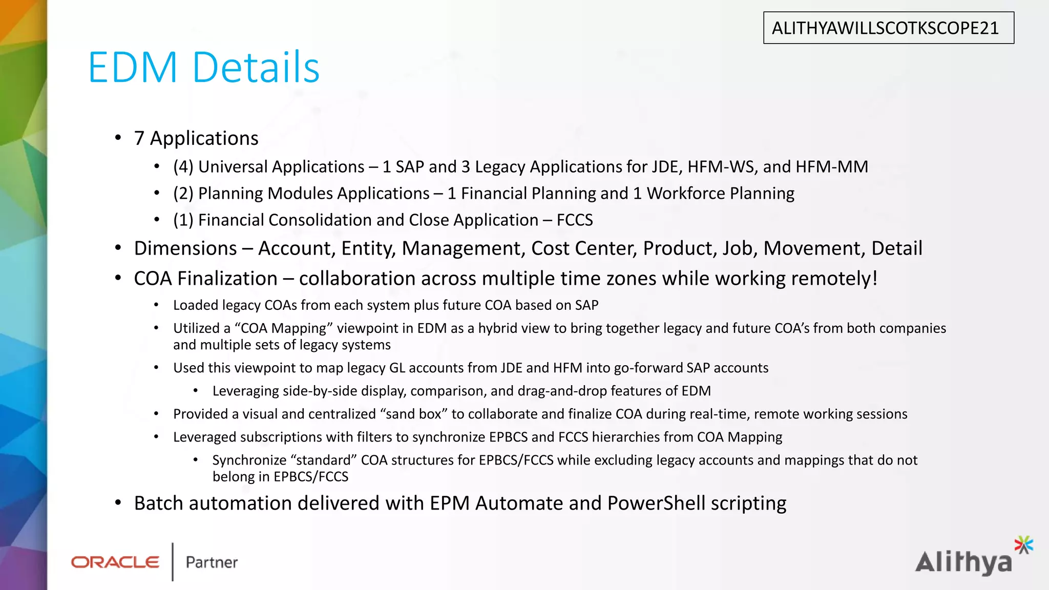 EDM Details
• 7 Applications
• (4) Universal Applications – 1 SAP and 3 Legacy Applications for JDE, HFM-WS, and HFM-MM
• (2) Planning Modules Applications – 1 Financial Planning and 1 Workforce Planning
• (1) Financial Consolidation and Close Application – FCCS
• Dimensions – Account, Entity, Management, Cost Center, Product, Job, Movement, Detail
• COA Finalization – collaboration across multiple time zones while working remotely!
• Loaded legacy COAs from each system plus future COA based on SAP
• Utilized a “COA Mapping” viewpoint in EDM as a hybrid view to bring together legacy and future COA’s from both companies
and multiple sets of legacy systems
• Used this viewpoint to map legacy GL accounts from JDE and HFM into go-forward SAP accounts
• Leveraging side-by-side display, comparison, and drag-and-drop features of EDM
• Provided a visual and centralized “sand box” to collaborate and finalize COA during real-time, remote working sessions
• Leveraged subscriptions with filters to synchronize EPBCS and FCCS hierarchies from COA Mapping
• Synchronize “standard” COA structures for EPBCS/FCCS while excluding legacy accounts and mappings that do not
belong in EPBCS/FCCS
• Batch automation delivered with EPM Automate and PowerShell scripting
ALITHYAWILLSCOTKSCOPE21
 
