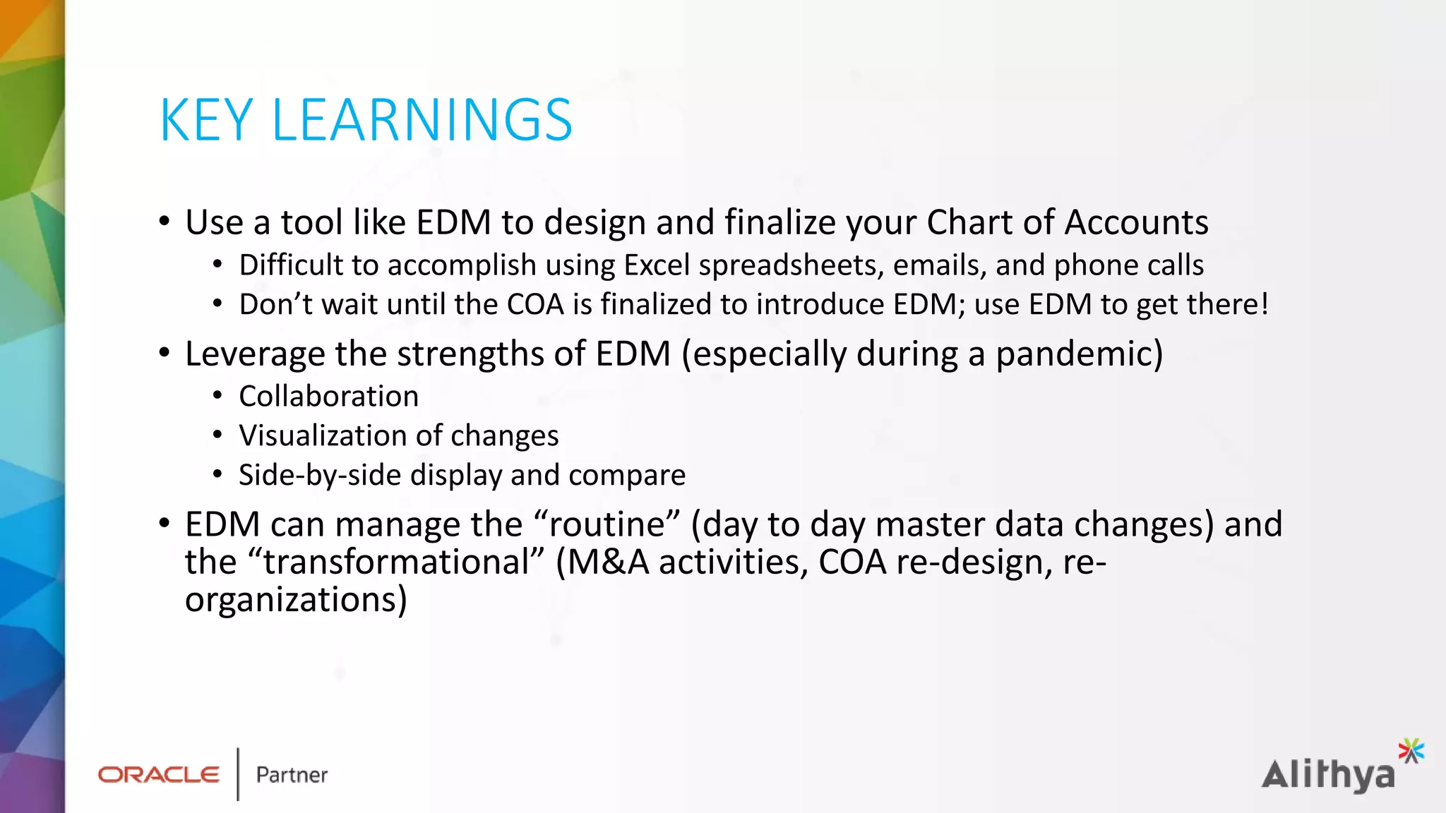 KEY LEARNINGS
• Use a tool like EDM to design and finalize your Chart of Accounts
• Difficult to accomplish using Excel spreadsheets, emails, and phone calls
• Don’t wait until the COA is finalized to introduce EDM; use EDM to get there!
• Leverage the strengths of EDM (especially during a pandemic)
• Collaboration
• Visualization of changes
• Side-by-side display and compare
• EDM can manage the “routine” (day to day master data changes) and
the “transformational” (M&A activities, COA re-design, re-
organizations)
 