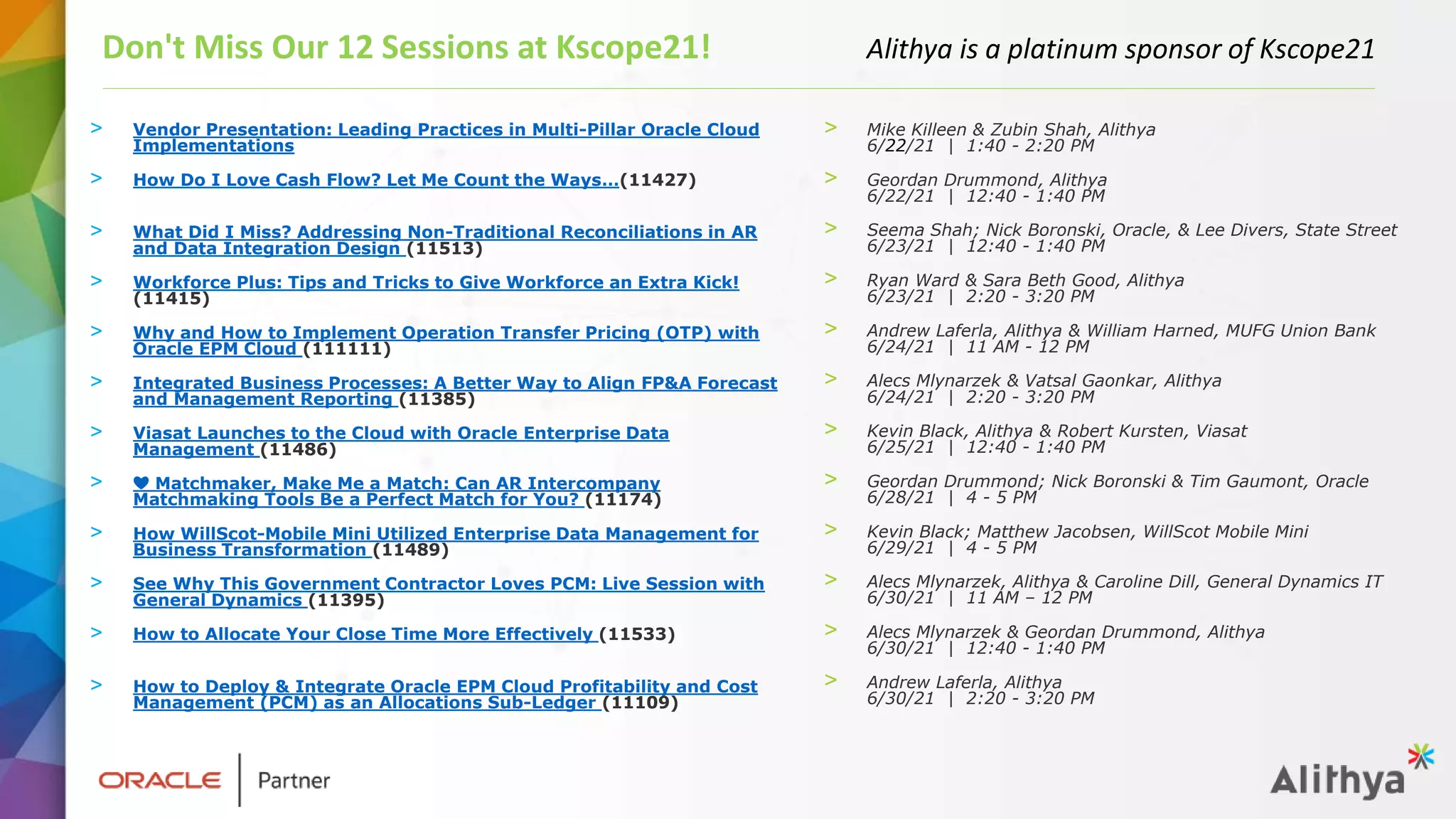 > Vendor Presentation: Leading Practices in Multi-Pillar Oracle Cloud
Implementations
> How Do I Love Cash Flow? Let Me Count the Ways…(11427)
> What Did I Miss? Addressing Non-Traditional Reconciliations in AR
and Data Integration Design (11513)
> Workforce Plus: Tips and Tricks to Give Workforce an Extra Kick!
(11415)
> Why and How to Implement Operation Transfer Pricing (OTP) with
Oracle EPM Cloud (111111)
> Integrated Business Processes: A Better Way to Align FP&A Forecast
and Management Reporting (11385)
> Viasat Launches to the Cloud with Oracle Enterprise Data
Management (11486)
> ❤️ Matchmaker, Make Me a Match: Can AR Intercompany
Matchmaking Tools Be a Perfect Match for You? (11174)
> How WillScot-Mobile Mini Utilized Enterprise Data Management for
Business Transformation (11489)
> See Why This Government Contractor Loves PCM: Live Session with
General Dynamics (11395)
> How to Allocate Your Close Time More Effectively (11533)
> How to Deploy & Integrate Oracle EPM Cloud Profitability and Cost
Management (PCM) as an Allocations Sub-Ledger (11109)
Don't Miss Our 12 Sessions at Kscope21! Alithya is a platinum sponsor of Kscope21
> Mike Killeen & Zubin Shah, Alithya
6/22/21 | 1:40 - 2:20 PM
> Geordan Drummond, Alithya
6/22/21 | 12:40 - 1:40 PM
> Seema Shah; Nick Boronski, Oracle, & Lee Divers, State Street
6/23/21 | 12:40 - 1:40 PM
> Ryan Ward & Sara Beth Good, Alithya
6/23/21 | 2:20 - 3:20 PM
> Andrew Laferla, Alithya & William Harned, MUFG Union Bank
6/24/21 | 11 AM - 12 PM
> Alecs Mlynarzek & Vatsal Gaonkar, Alithya
6/24/21 | 2:20 - 3:20 PM
> Kevin Black, Alithya & Robert Kursten, Viasat
6/25/21 | 12:40 - 1:40 PM
> Geordan Drummond; Nick Boronski & Tim Gaumont, Oracle
6/28/21 | 4 - 5 PM
> Kevin Black; Matthew Jacobsen, WillScot Mobile Mini
6/29/21 | 4 - 5 PM
> Alecs Mlynarzek, Alithya & Caroline Dill, General Dynamics IT
6/30/21 | 11 AM – 12 PM
> Alecs Mlynarzek & Geordan Drummond, Alithya
6/30/21 | 12:40 - 1:40 PM
> Andrew Laferla, Alithya
6/30/21 | 2:20 - 3:20 PM
 