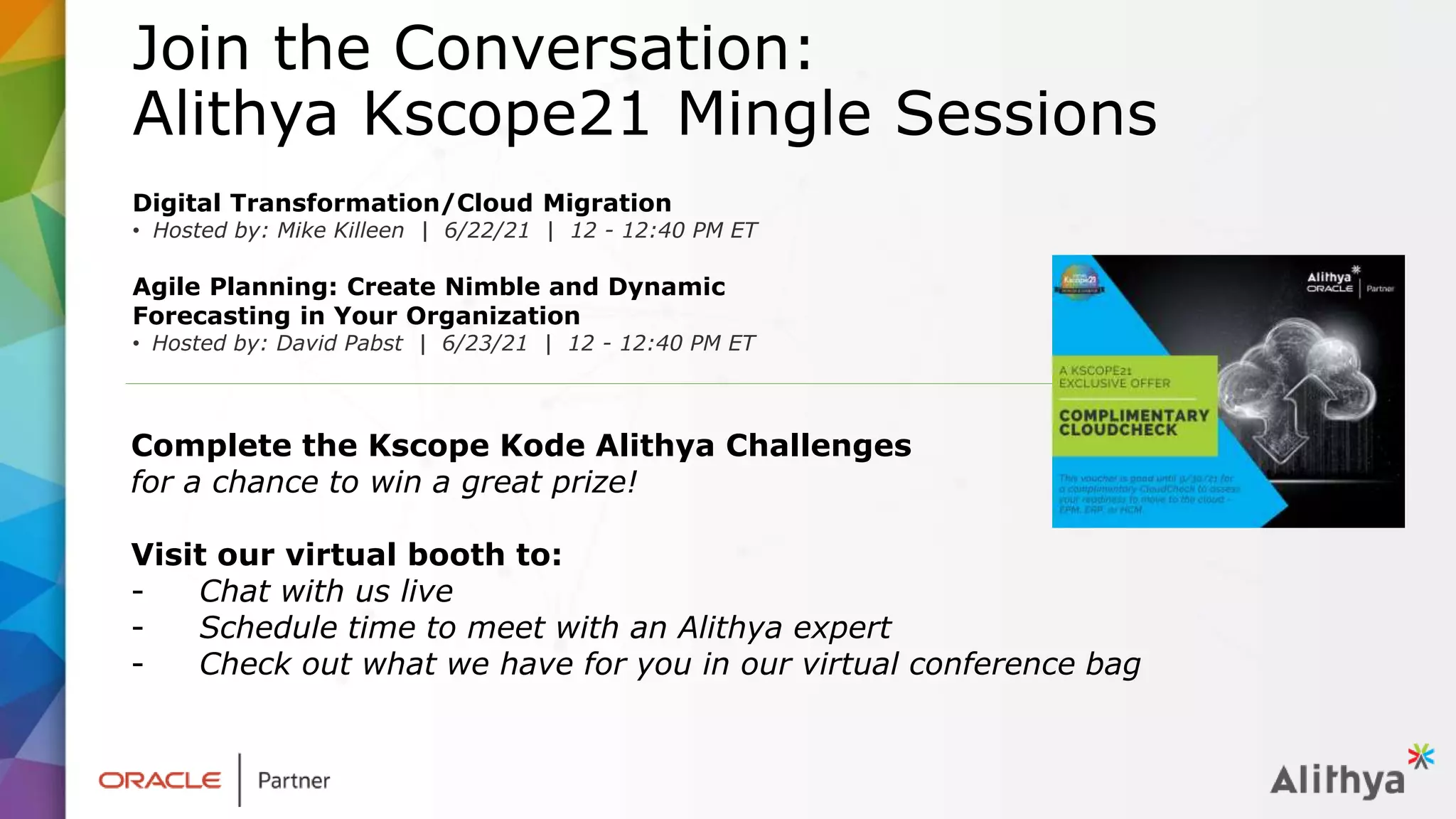 Join the Conversation:
Alithya Kscope21 Mingle Sessions
Digital Transformation/Cloud Migration
• Hosted by: Mike Killeen | 6/22/21 | 12 - 12:40 PM ET
Agile Planning: Create Nimble and Dynamic
Forecasting in Your Organization
• Hosted by: David Pabst | 6/23/21 | 12 - 12:40 PM ET
Complete the Kscope Kode Alithya Challenges
for a chance to win a great prize!
Visit our virtual booth to:
- Chat with us live
- Schedule time to meet with an Alithya expert
- Check out what we have for you in our virtual conference bag
 