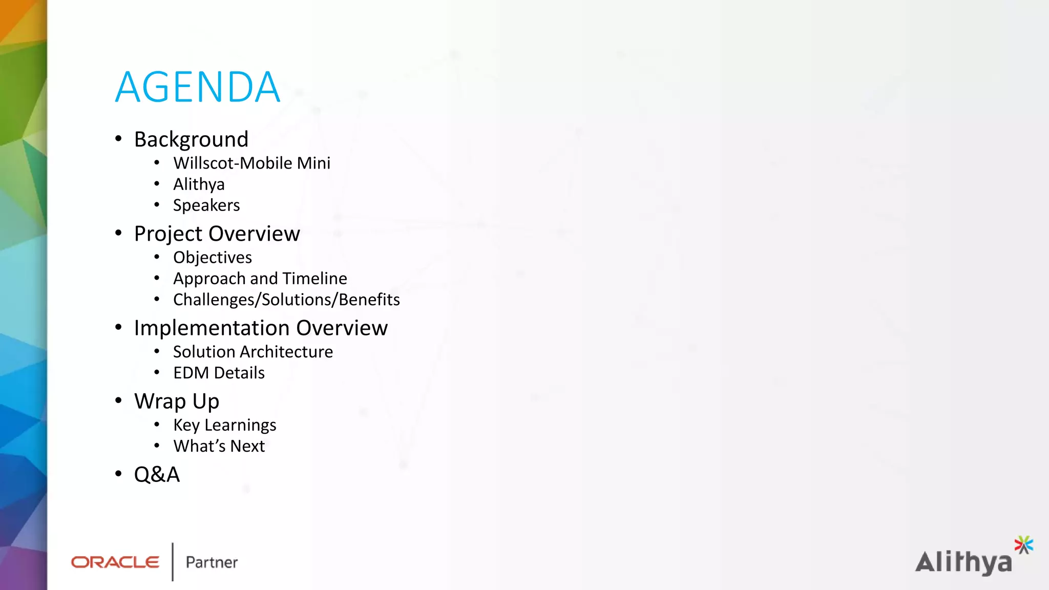 AGENDA
• Background
• Willscot-Mobile Mini
• Alithya
• Speakers
• Project Overview
• Objectives
• Approach and Timeline
• Challenges/Solutions/Benefits
• Implementation Overview
• Solution Architecture
• EDM Details
• Wrap Up
• Key Learnings
• What’s Next
• Q&A
 