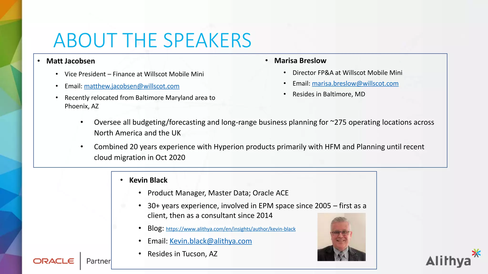 ABOUT THE SPEAKERS
• Matt Jacobsen
• Vice President – Finance at Willscot Mobile Mini
• Email: matthew.jacobsen@willscot.com
• Recently relocated from Baltimore Maryland area to
Phoenix, AZ
• Kevin Black
• Product Manager, Master Data; Oracle ACE
• 30+ years experience, involved in EPM space since 2005 – first as a
client, then as a consultant since 2014
• Blog: https://www.alithya.com/en/insights/author/kevin-black
• Email: Kevin.black@alithya.com
• Resides in Tucson, AZ
• Marisa Breslow
• Director FP&A at Willscot Mobile Mini
• Email: marisa.breslow@willscot.com
• Resides in Baltimore, MD
• Oversee all budgeting/forecasting and long-range business planning for ~275 operating locations across
North America and the UK
• Combined 20 years experience with Hyperion products primarily with HFM and Planning until recent
cloud migration in Oct 2020
 