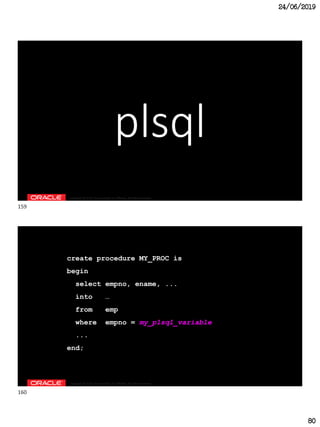 24/06/2019
80
Copyright © 2018, Oracle and/or its affiliates. All rights reserved.
plsql
Copyright © 2018, Oracle and/or its affiliates. All rights reserved.
create procedure MY_PROC is
begin
select empno, ename, ...
into …
from emp
where empno = my_plsql_variable
...
end;
159
160
 