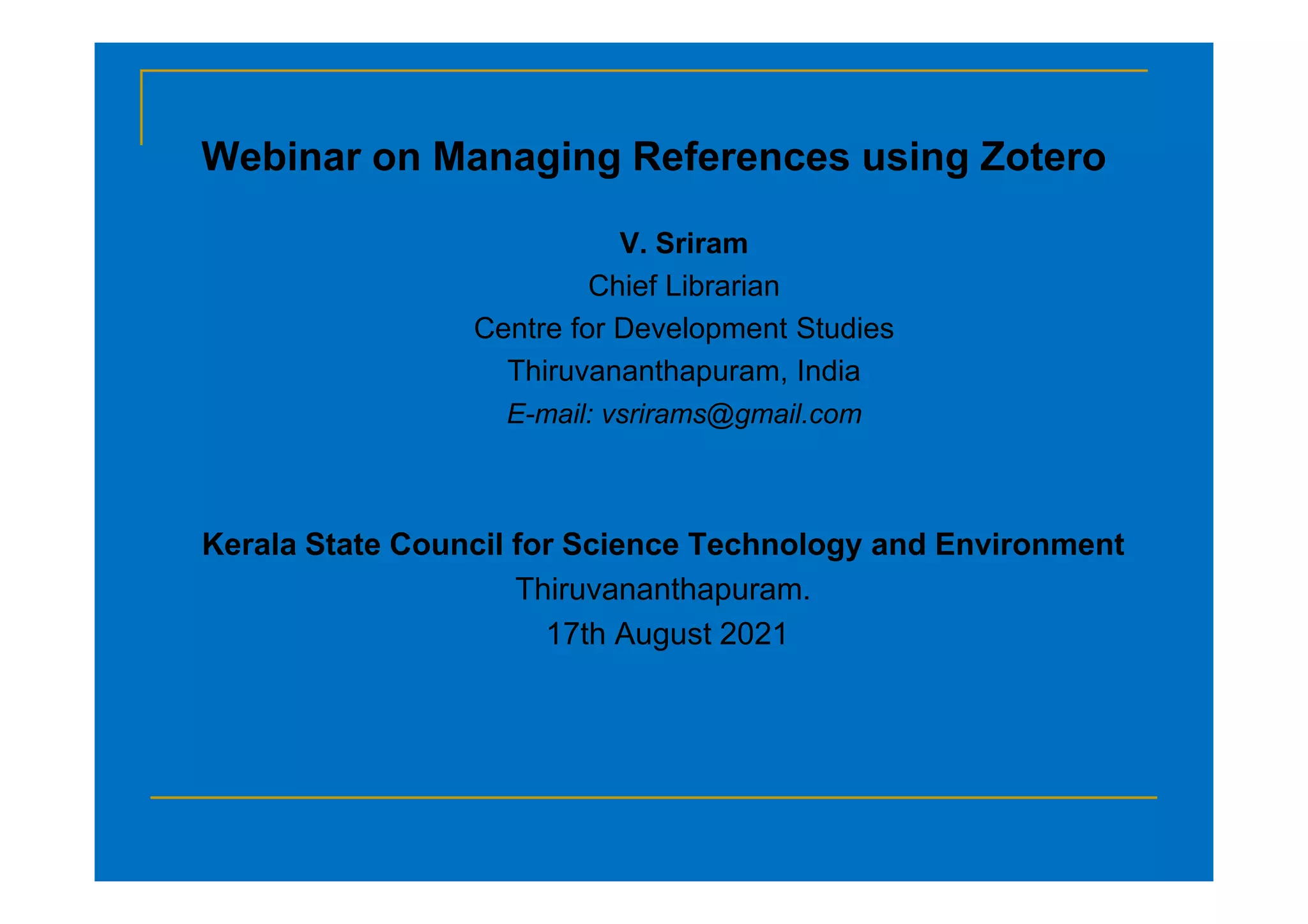 Webinar on Managing References using Zotero
V. Sriram
Chief Librarian
Centre for Development Studies
Thiruvananthapuram, India
E-mail: vsrirams@gmail.com
Kerala State Council for Science Technology and Environment
Thiruvananthapuram.
17th August 2021
 