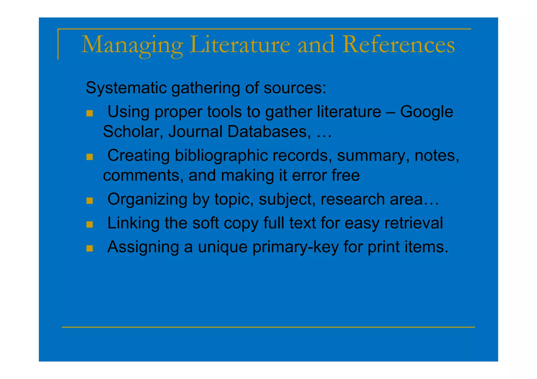 Managing Literature and References
Systematic gathering of sources:
 Using proper tools to gather literature – Google
Scholar, Journal Databases, …
 Creating bibliographic records, summary, notes,
comments, and making it error free
 Organizing by topic, subject, research area…
 Linking the soft copy full text for easy retrieval
 Assigning a unique primary-key for print items.
 