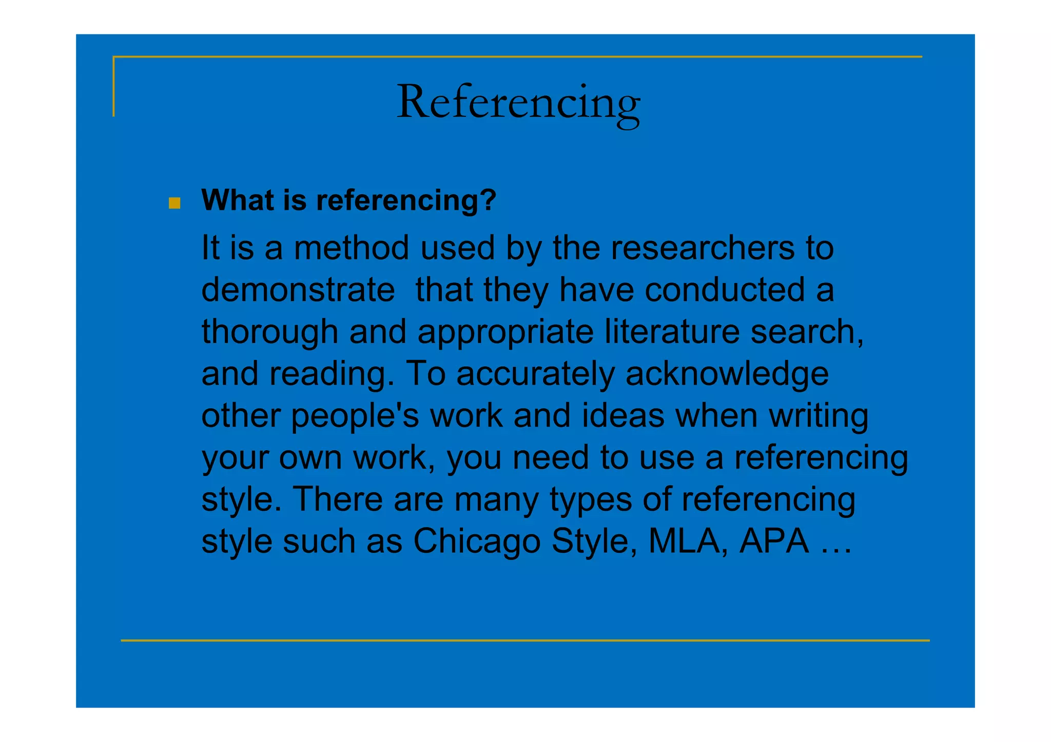 Referencing
 What is referencing?
It is a method used by the researchers to
demonstrate that they have conducted a
thorough and appropriate literature search,
and reading. To accurately acknowledge
and reading. To accurately acknowledge
other people's work and ideas when writing
your own work, you need to use a referencing
style. There are many types of referencing
style such as Chicago Style, MLA, APA …
 