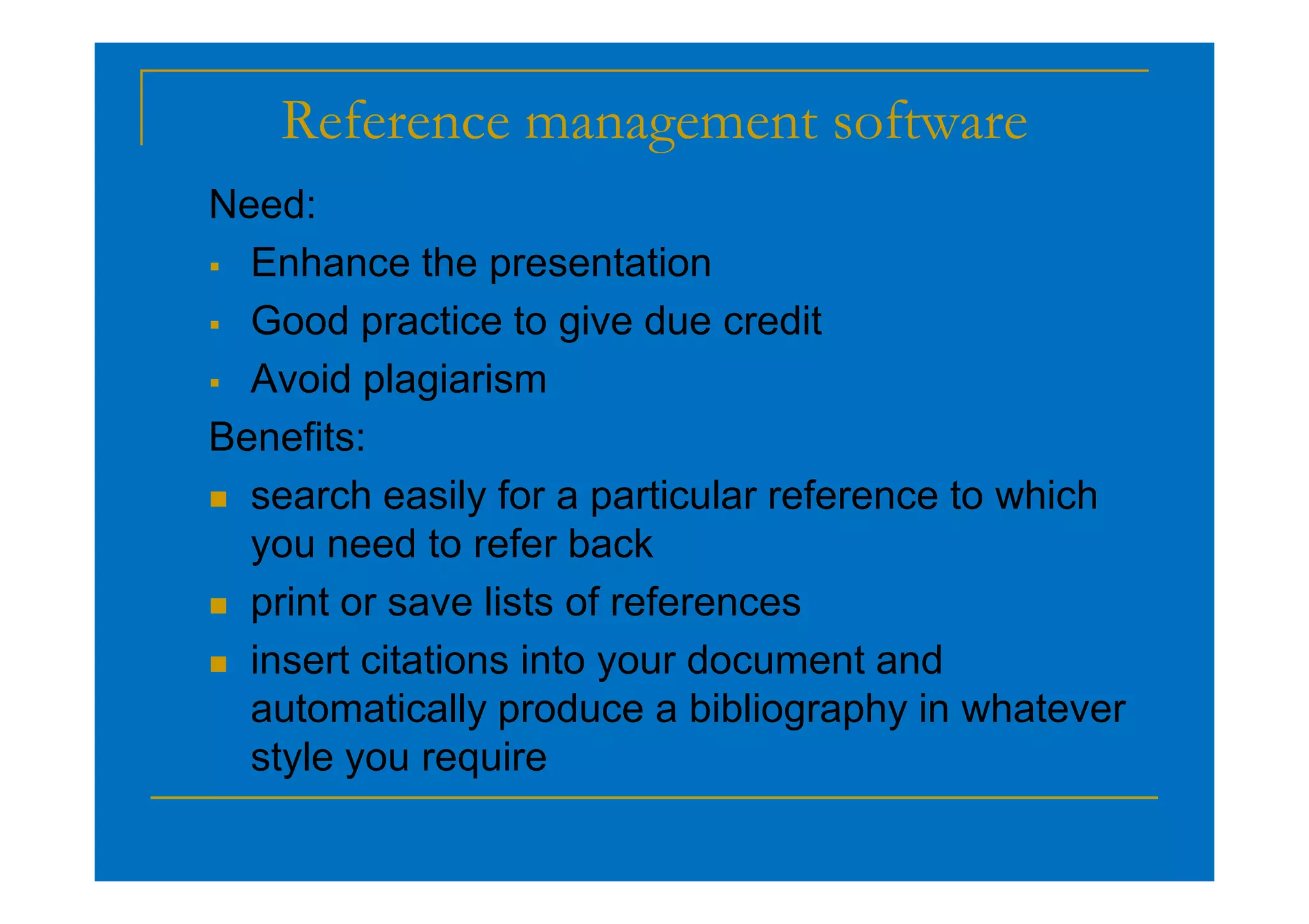 Reference management software
Need:
 Enhance the presentation
 Good practice to give due credit
 Avoid plagiarism
Benefits:
 search easily for a particular reference to which
you need to refer back
 print or save lists of references
 insert citations into your document and
automatically produce a bibliography in whatever
style you require
 