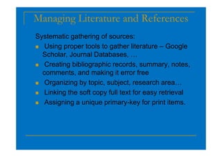 Managing Literature and References
Systematic gathering of sources:
 Using proper tools to gather literature – Google
Scholar, Journal Databases, …
 Creating bibliographic records, summary, notes,
comments, and making it error free
 Organizing by topic, subject, research area…
 Linking the soft copy full text for easy retrieval
 Assigning a unique primary-key for print items.
 
