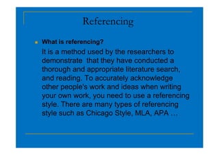 Referencing
 What is referencing?
It is a method used by the researchers to
demonstrate that they have conducted a
thorough and appropriate literature search,
and reading. To accurately acknowledge
and reading. To accurately acknowledge
other people's work and ideas when writing
your own work, you need to use a referencing
style. There are many types of referencing
style such as Chicago Style, MLA, APA …
 