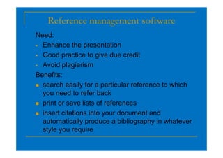 Reference management software
Need:
 Enhance the presentation
 Good practice to give due credit
 Avoid plagiarism
Benefits:
 search easily for a particular reference to which
you need to refer back
 print or save lists of references
 insert citations into your document and
automatically produce a bibliography in whatever
style you require
 