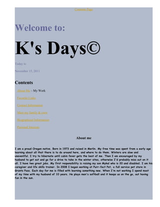 Contents Page
Welcome to:
K's Days©
Today is:
November 15, 2011
Contents
About Me – My Work
Favorite Links
Contact Information
Meet my family & crew
Biographical Information
Personal Interests
About me
I am a proud Oregon native. Born in 1973 and raised in Merlin. My free time was spent from a early age
learning about all that there is to do around here, and where to do them. Winters are slow and
uneventful. I try to hibernate until cabin fever gets the best of me. Then I am encouraged by my
husband to get out and go for a drive to take in the winter sites, otherwise I'd probably miss out on it
all. I have two great jobs. My first responsibility is raising my son Mykal who is 20 and disabled. I am his
caregiver and life skills trainer. In 2008 I began working at Purr-fect Pet, a full service pet store in
Grants Pass. Each day for me is filled with learning something new. When I'm not working I spend most
of my time with my husband of 10 years. He plays men's softball and it keeps us on the go, out having
fun in the sun.
 