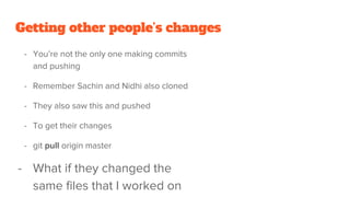 Getting other people’s changes
- You’re not the only one making commits
and pushing
- Remember Sachin and Nidhi also cloned
- They also saw this and pushed
- To get their changes
- git pull origin master
- What if they changed the
same files that I worked on
 