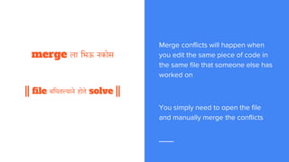 तुका म्हणे
|| conflict ला भिऊ नकोस ||
|| file बघून करशील merge ||
Merge conflicts will happen when
you edit the same piece of code in
the same file that someone else has
worked on
You simply need to open the file
and manually merge the conflicts
 
