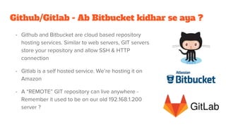 Github/Gitlab - Ab Bitbucket kidhar se aya ?
- Github and Bitbucket are cloud based repository
hosting services. Similar to web servers, GIT servers
store your repository and allow SSH & HTTP
connection
- Gitlab is a self hosted service. We’re hosting it on
Amazon
- A “REMOTE” GIT repository can live anywhere -
Remember it used to be on our old 192.168.1.200
server ?
 