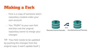 Making a Fork
- Fork is a copy of someone else’s
repository created under your
own account
- You “PUSH” to your own fork
and then ask the original
repository owner to merge your
changes
TIP : Your fork needs to be updated
by pushing the changes from the
original repo, it won’t update itself :)
 