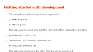 Getting started with development
- Once you clone start making changes to your files
- git add <file path>
- git rm <file path>
- This adds your new and changed files to the list of files that will be committed
- You haven’t committed yet
- Deleted files *also* need to be committed
- You haven’t committed yet
- This adds your changes to the list of files that will be committed
 