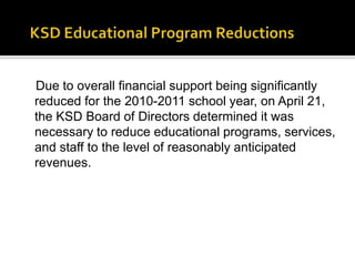 KSD Educational Program ReductionsDue to overall financial support being significantly reduced for the 2010-2011 school year, on April 21, the KSD Board of Directors determined it was necessary to reduce educational programs, services, and staff to the level of reasonably anticipated revenues.