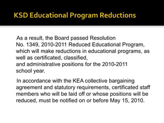 KSD Educational Program ReductionsAs a result, the Board passed Resolution No. 1349, 2010-2011 Reduced Educational Program, which will make reductions in educational programs, as well as certificated, classified, and administrative positions for the 2010-2011 school year.In accordance with the KEA collective bargaining agreement and statutory requirements, certificated staff members who will be laid off or whose positions will be reduced, must be notified on or before May 15, 2010. 