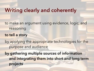 Writing clearly and coherently
to make an argument using evidence, logic, and
reasoning
to tell a story
by applying the appropriate technologies for the
purpose and audience
by gathering multiple sources of information
and integrating them into short and long term  
projects
 
